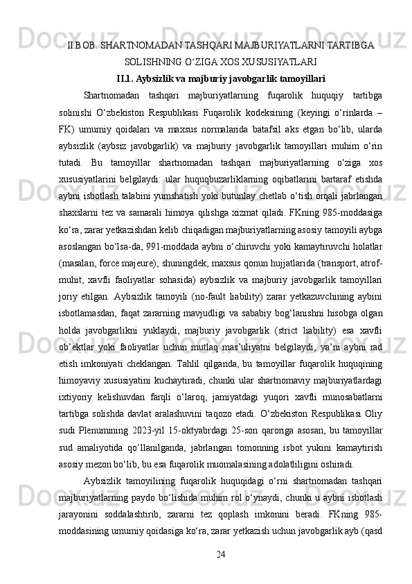 II.BOB. SHARTNOMADAN TASHQARI MAJBURIYATLARNI TARTIBGA
SOLISHNING O ZIGA XOS XUSUSIYATLARIʻ
II.1. Aybsizlik va majburiy javobgarlik tamoyillari  
Shartnomadan   tashqari   majburiyatlarning   fuqarolik   huquqiy   tartibga
solinishi   O‘zbekiston   Respublikasi   Fuqarolik   kodeksining   (keyingi   o‘rinlarda   –
FK)   umumiy   qoidalari   va   maxsus   normalarida   batafsil   aks   etgan   bo‘lib,   ularda
aybsizlik   (aybsiz   javobgarlik)   va   majburiy   javobgarlik   tamoyillari   muhim   o‘rin
tutadi.   Bu   tamoyillar   shartnomadan   tashqari   majburiyatlarning   o‘ziga   xos
xususiyatlarini   belgilaydi:   ular   huquqbuzarliklarning   oqibatlarini   bartaraf   etishda
aybni isbotlash talabini yumshatish yoki butunlay chetlab o‘tish orqali jabrlangan
shaxslarni   tez  va  samarali  himoya  qilishga   xizmat   qiladi.  FKning  985-moddasiga
ko‘ra, zarar yetkazishdan kelib chiqadigan majburiyatlarning asosiy tamoyili aybga
asoslangan bo‘lsa-da, 991-moddada aybni o‘chiruvchi yoki kamaytiruvchi holatlar
(masalan, force majeure), shuningdek, maxsus qonun hujjatlarida (transport, atrof-
muhit,   xavfli   faoliyatlar   sohasida)   aybsizlik   va   majburiy   javobgarlik   tamoyillari
joriy   etilgan.   Aybsizlik   tamoyili   (no-fault   liability)   zarar   yetkazuvchining   aybini
isbotlamasdan,   faqat   zararning   mavjudligi   va   sababiy   bog‘lanishni   hisobga   olgan
holda   javobgarlikni   yuklaydi,   majburiy   javobgarlik   (strict   liability)   esa   xavfli
ob’ektlar   yoki   faoliyatlar   uchun   mutlaq   mas’uliyatni   belgilaydi,   ya’ni   aybni   rad
etish   imkoniyati   cheklangan.   Tahlil   qilganda,   bu   tamoyillar   fuqarolik   huquqining
himoyaviy   xususiyatini   kuchaytiradi,   chunki   ular   shartnomaviy   majburiyatlardagi
ixtiyoriy   kelishuvdan   farqli   o‘laroq,   jamiyatdagi   yuqori   xavfli   munosabatlarni
tartibga   solishda   davlat   aralashuvini   taqozo   etadi.   O‘zbekiston   Respublikasi   Oliy
sudi   Plenumining   2023-yil   15-oktyabrdagi   25-son   qaroriga   asosan,   bu   tamoyillar
sud   amaliyotida   qo‘llanilganda,   jabrlangan   tomonning   isbot   yukini   kamaytirish
asosiy mezon bo‘lib, bu esa fuqarolik muomalasining adolatliligini oshiradi.
Aybsizlik   tamoyilining   fuqarolik   huquqidagi   o‘rni   shartnomadan   tashqari
majburiyatlarning paydo bo‘lishida muhim rol o‘ynaydi, chunki u aybni isbotlash
jarayonini   soddalashtirib,   zararni   tez   qoplash   imkonini   beradi.   FKning   985-
moddasining umumiy qoidasiga ko‘ra, zarar yetkazish uchun javobgarlik ayb (qasd
24 