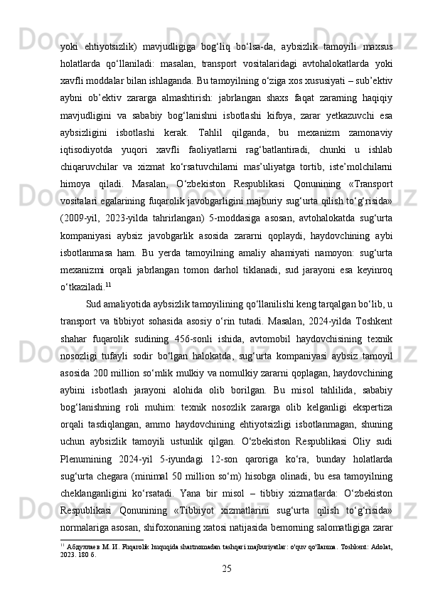 yoki   ehtiyotsizlik)   mavjudligiga   bog‘liq   bo‘lsa-da,   aybsizlik   tamoyili   maxsus
holatlarda   qo‘llaniladi:   masalan,   transport   vositalaridagi   avtohalokatlarda   yoki
xavfli moddalar bilan ishlaganda. Bu tamoyilning o‘ziga xos xususiyati – sub’ektiv
aybni   ob’ektiv   zararga   almashtirish:   jabrlangan   shaxs   faqat   zararning   haqiqiy
mavjudligini   va   sababiy   bog‘lanishni   isbotlashi   kifoya,   zarar   yetkazuvchi   esa
aybsizligini   isbotlashi   kerak.   Tahlil   qilganda,   bu   mexanizm   zamonaviy
iqtisodiyotda   yuqori   xavfli   faoliyatlarni   rag‘batlantiradi,   chunki   u   ishlab
chiqaruvchilar   va   xizmat   ko‘rsatuvchilarni   mas’uliyatga   tortib,   iste’molchilarni
himoya   qiladi.   Masalan,   O‘zbekiston   Respublikasi   Qonunining   «Transport
vositalari egalarining fuqarolik javobgarligini majburiy sug‘urta qilish to‘g‘risida»
(2009-yil,   2023-yilda   tahrirlangan)   5-moddasiga   asosan,   avtohalokatda   sug‘urta
kompaniyasi   aybsiz   javobgarlik   asosida   zararni   qoplaydi,   haydovchining   aybi
isbotlanmasa   ham.   Bu   yerda   tamoyilning   amaliy   ahamiyati   namoyon:   sug‘urta
mexanizmi   orqali   jabrlangan   tomon   darhol   tiklanadi,   sud   jarayoni   esa   keyinroq
o‘tkaziladi. 11
Sud amaliyotida aybsizlik tamoyilining qo‘llanilishi keng tarqalgan bo‘lib, u
transport   va   tibbiyot   sohasida   asosiy   o‘rin   tutadi.   Masalan,   2024-yilda   Toshkent
shahar   fuqarolik   sudining   456-sonli   ishida,   avtomobil   haydovchisining   texnik
nosozligi   tufayli   sodir   bo‘lgan   halokatda,   sug‘urta   kompaniyasi   aybsiz   tamoyil
asosida 200 million so‘mlik mulkiy va nomulkiy zararni qoplagan, haydovchining
aybini   isbotlash   jarayoni   alohida   olib   borilgan.   Bu   misol   tahlilida,   sababiy
bog‘lanishning   roli   muhim:   texnik   nosozlik   zararga   olib   kelganligi   ekspertiza
orqali   tasdiqlangan,   ammo   haydovchining   ehtiyotsizligi   isbotlanmagan,   shuning
uchun   aybsizlik   tamoyili   ustunlik   qilgan.   O‘zbekiston   Respublikasi   Oliy   sudi
Plenumining   2024-yil   5-iyundagi   12-son   qaroriga   ko‘ra,   bunday   holatlarda
sug‘urta   chegara   (minimal   50   million   so‘m)   hisobga   olinadi,   bu   esa   tamoyilning
cheklanganligini   ko‘rsatadi.   Yana   bir   misol   –   tibbiy   xizmatlarda:   O‘zbekiston
Respublikasi   Qonunining   «Tibbiyot   xizmatlarini   sug‘urta   qilish   to‘g‘risida»
normalariga asosan, shifoxonaning xatosi natijasida bemorning salomatligiga zarar
11
  Абдуллаев М. И. Fuqarolik huquqida shartnomadan tashqari  majburiyatlar:  o'quv qo'llanma.  Toshkent: Adolat,
2023. 180 б.
25 