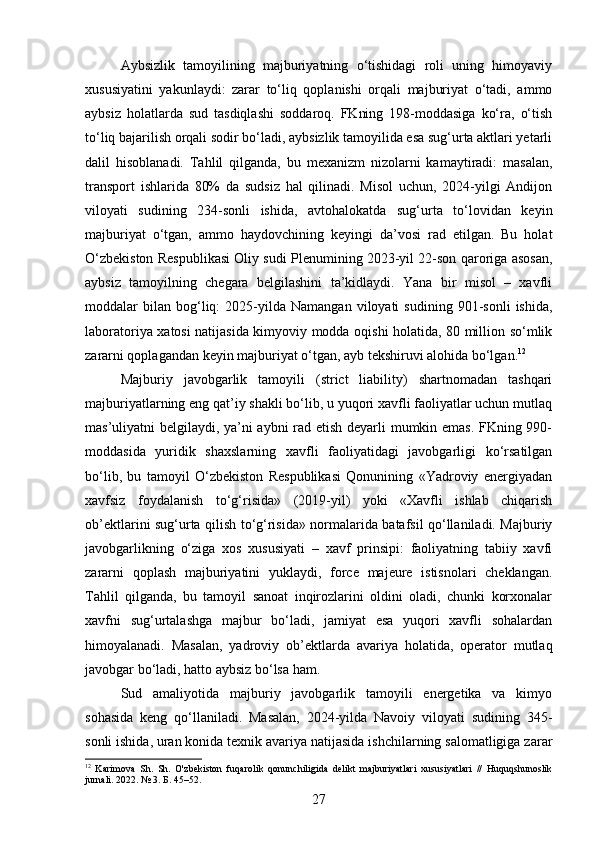 Aybsizlik   tamoyilining   majburiyatning   o‘tishidagi   roli   uning   himoyaviy
xususiyatini   yakunlaydi:   zarar   to‘liq   qoplanishi   orqali   majburiyat   o‘tadi,   ammo
aybsiz   holatlarda   sud   tasdiqlashi   soddaroq.   FKning   198-moddasiga   ko‘ra,   o‘tish
to‘liq bajarilish orqali sodir bo‘ladi, aybsizlik tamoyilida esa sug‘urta aktlari yetarli
dalil   hisoblanadi.   Tahlil   qilganda,   bu   mexanizm   nizolarni   kamaytiradi:   masalan,
transport   ishlarida   80%   da   sudsiz   hal   qilinadi.   Misol   uchun,   2024-yilgi   Andijon
viloyati   sudining   234-sonli   ishida,   avtohalokatda   sug‘urta   to‘lovidan   keyin
majburiyat   o‘tgan,   ammo   haydovchining   keyingi   da’vosi   rad   etilgan.   Bu   holat
O‘zbekiston Respublikasi Oliy sudi Plenumining 2023-yil 22-son qaroriga asosan,
aybsiz   tamoyilning   chegara   belgilashini   ta’kidlaydi.   Yana   bir   misol   –   xavfli
moddalar   bilan   bog‘liq:   2025-yilda  Namangan   viloyati   sudining   901-sonli   ishida,
laboratoriya xatosi natijasida kimyoviy modda oqishi holatida, 80 million so‘mlik
zararni qoplagandan keyin majburiyat o‘tgan, ayb tekshiruvi alohida bo‘lgan. 12
Majburiy   javobgarlik   tamoyili   (strict   liability)   shartnomadan   tashqari
majburiyatlarning eng qat’iy shakli bo‘lib, u yuqori xavfli faoliyatlar uchun mutlaq
mas’uliyatni belgilaydi, ya’ni aybni rad etish deyarli mumkin emas. FKning 990-
moddasida   yuridik   shaxslarning   xavfli   faoliyatidagi   javobgarligi   ko‘rsatilgan
bo‘lib,   bu   tamoyil   O‘zbekiston   Respublikasi   Qonunining   «Yadroviy   energiyadan
xavfsiz   foydalanish   to‘g‘risida»   (2019-yil)   yoki   «Xavfli   ishlab   chiqarish
ob’ektlarini sug‘urta qilish to‘g‘risida» normalarida batafsil qo‘llaniladi. Majburiy
javobgarlikning   o‘ziga   xos   xususiyati   –   xavf   prinsipi:   faoliyatning   tabiiy   xavfi
zararni   qoplash   majburiyatini   yuklaydi,   force   majeure   istisnolari   cheklangan.
Tahlil   qilganda,   bu   tamoyil   sanoat   inqirozlarini   oldini   oladi,   chunki   korxonalar
xavfni   sug‘urtalashga   majbur   bo‘ladi,   jamiyat   esa   yuqori   xavfli   sohalardan
himoyalanadi.   Masalan,   yadroviy   ob’ektlarda   avariya   holatida,   operator   mutlaq
javobgar bo‘ladi, hatto aybsiz bo‘lsa ham.
Sud   amaliyotida   majburiy   javobgarlik   tamoyili   energetika   va   kimyo
sohasida   keng   qo‘llaniladi.   Masalan,   2024-yilda   Navoiy   viloyati   sudining   345-
sonli ishida, uran konida texnik avariya natijasida ishchilarning salomatligiga zarar
12
  Karimova   Sh.   Sh.   O'zbekiston   fuqarolik   qonunchiligida   delikt   majburiyatlari   xususiyatlari   //   Huquqshunoslik
jurnali. 2022. № 3. Б. 45–52.
27 