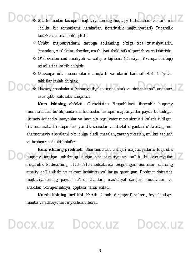  Shartnomadan   tashqari   majburiyatlarning   huquqiy   tushunchasi   va   turlarini
(delikt,   bir   tomonlama   harakatlar,   notariuslik   majburiyatlari)   Fuqarolik
kodeksi asosida tahlil qilish;
 Ushbu   majburiyatlarni   tartibga   solishning   o‘ziga   xos   xususiyatlarini
(masalan, sub’ektlar, shartlar, mas’uliyat shakllari) o‘rganish va solishtirish;
 O‘zbekiston   sud   amaliyoti   va   xalqaro   tajribani   (Rossiya,   Yevropa   Ittifoqi)
misollarida ko‘rib chiqish;
 Mavzuga   oid   muammolarni   aniqlash   va   ularni   bartaraf   etish   bo‘yicha
takliflar ishlab chiqish;
 Nazariy   manbalarni   (monografiyalar,   maqolalar)   va   statistik   ma’lumotlarni
asos qilib, xulosalar chiqarish.
Kurs   ishining   ob’ekti.   O‘zbekiston   Respublikasi   fuqarolik   huquqiy
munosabatlari bo‘lib, unda shartnomadan tashqari majburiyatlar paydo bo‘ladigan
ijtimoiy-iqtisodiy  jarayonlar   va  huquqiy  regulyator   mexanizmlari   ko‘zda   tutilgan.
Bu   munosabatlar   fuqarolar,   yuridik   shaxslar   va   davlat   organlari   o‘rtasidagi   no-
shartnomaviy aloqalarni o‘z ichiga oladi, masalan, zarar yetkazish, mulkni saqlash
va boshqa no-dolikt holatlar.
Kurs   ishining   predmeti .   Shartnomadan   tashqari   majburiyatlarni   fuqarolik
huquqiy   tartibga   solishning   o‘ziga   xos   xususiyatlari   bo‘lib,   bu   xususiyatlar
Fuqarolik   kodeksining   1193–1210-moddalarida   belgilangan   normalar,   ularning
amaliy   qo‘llanilishi   va   takomillashtirish   yo‘llariga   qaratilgan.   Predmet   doirasida
majburiyatlarning   paydo   bo‘lish   shartlari,   mas’uliyat   darajasi,   muddatlari   va
shakllari (kompensatsiya, qoplash) tahlil etiladi.
Kursh   ishining   tuzilishi.   Kirish,   2   bоb,   6   prаgrаf,   xulоsа,   fоydаlаnilgаn
manba va аdаbiyоtlаr rо yxаtidаn ibоrаt.ʻ
3 