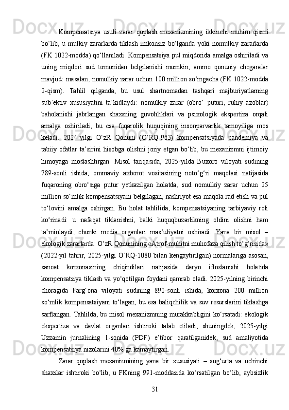 Kompensatsiya   usuli   zarar   qoplash   mexanizmining   ikkinchi   muhim   qismi
bo‘lib,   u   mulkiy   zararlarda   tiklash   imkonsiz   bo‘lganda   yoki   nomulkiy   zararlarda
(FK 1022-modda) qo‘llaniladi. Kompensatsiya pul miqdorida amalga oshiriladi va
uning   miqdori   sud   tomonidan   belgilanishi   mumkin,   ammo   qonuniy   chegaralar
mavjud: masalan, nomulkiy zarar uchun 100 million so‘mgacha (FK 1022-modda
2-qism).   Tahlil   qilganda,   bu   usul   shartnomadan   tashqari   majburiyatlarning
sub’ektiv   xususiyatini   ta’kidlaydi:   nomulkiy   zarar   (obro‘   puturi,   ruhiy   azoblar)
baholanishi   jabrlangan   shaxsning   guvohliklari   va   psixologik   ekspertiza   orqali
amalga   oshiriladi,   bu   esa   fuqarolik   huquqining   insonparvarlik   tamoyiliga   mos
keladi.   2024-yilgi   O‘zR   Qonuni   (O‘RQ-963)   kompensatsiyada   pandemiya   va
tabiiy   ofatlar   ta’sirini   hisobga   olishni   joriy   etgan   bo‘lib,   bu   mexanizmni   ijtimoiy
himoyaga   moslashtirgan.   Misol   tariqasida,   2025-yilda   Buxoro   viloyati   sudining
789-sonli   ishida,   ommaviy   axborot   vositasining   noto‘g‘ri   maqolasi   natijasida
fuqaroning   obro‘siga   putur   yetkazilgan   holatda,   sud   nomulkiy   zarar   uchun   25
million so‘mlik kompensatsiyani belgilagan, nashriyot esa maqola rad etish va pul
to‘lovini   amalga   oshirgan.   Bu   holat   tahlilida,   kompensatsiyaning   tarbiyaviy   roli
ko‘rinadi:   u   nafaqat   tiklanishni,   balki   huquqbuzarlikning   oldini   olishni   ham
ta’minlaydi,   chunki   media   organlari   mas’uliyatni   oshiradi.   Yana   bir   misol   –
ekologik zararlarda: O‘zR Qonunining «Atrof-muhitni muhofaza qilish to‘g‘risida»
(2022-yil  tahrir,  2025-yilgi   O‘RQ-1080 bilan  kengaytirilgan)  normalariga asosan,
sanoat   korxonasining   chiqindilari   natijasida   daryo   ifloslanishi   holatida
kompensatsiya tiklash va yo‘qotilgan foydani qamrab oladi. 2025-yilning birinchi
choragida   Farg‘ona   viloyati   sudining   890-sonli   ishida,   korxona   200   million
so‘mlik kompensatsiyani  to‘lagan, bu esa baliqchilik va suv resurslarini tiklashga
sarflangan. Tahlilda, bu misol  mexanizmning murakkabligini ko‘rsatadi: ekologik
ekspertiza   va   davlat   organlari   ishtiroki   talab   etiladi,   shuningdek,   2025-yilgi
Uzzamin   jurnalining   1-sonida   (PDF)   e’tibor   qaratilganidek,   sud   amaliyotida
kompensatsiya nizolarini 40% ga kamaytirgan.
Zarar   qoplash   mexanizmining   yana   bir   xususiyati   –   sug‘urta   va   uchinchi
shaxslar   ishtiroki   bo‘lib,   u   FKning   991-moddasida   ko‘rsatilgan   bo‘lib,   aybsizlik
31 