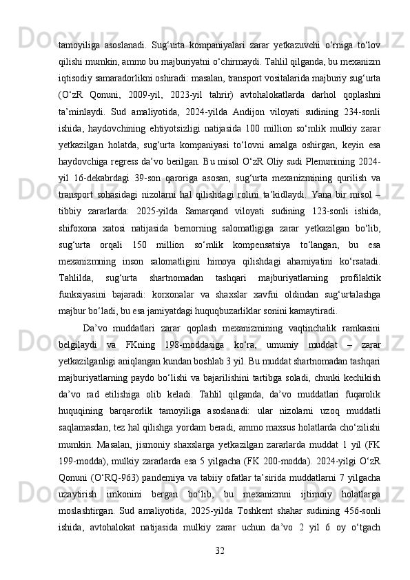 tamoyiliga   asoslanadi.   Sug‘urta   kompaniyalari   zarar   yetkazuvchi   o‘rniga   to‘lov
qilishi mumkin, ammo bu majburiyatni o‘chirmaydi. Tahlil qilganda, bu mexanizm
iqtisodiy samaradorlikni oshiradi: masalan, transport vositalarida majburiy sug‘urta
(O‘zR   Qonuni,   2009-yil,   2023-yil   tahrir)   avtohalokatlarda   darhol   qoplashni
ta’minlaydi.   Sud   amaliyotida,   2024-yilda   Andijon   viloyati   sudining   234-sonli
ishida,   haydovchining   ehtiyotsizligi   natijasida   100   million   so‘mlik   mulkiy   zarar
yetkazilgan   holatda,   sug‘urta   kompaniyasi   to‘lovni   amalga   oshirgan,   keyin   esa
haydovchiga regress da’vo berilgan. Bu misol O‘zR Oliy sudi Plenumining 2024-
yil   16-dekabrdagi   39-son   qaroriga   asosan,   sug‘urta   mexanizmining   qurilish   va
transport   sohasidagi   nizolarni   hal   qilishdagi   rolini   ta’kidlaydi.   Yana   bir   misol   –
tibbiy   zararlarda:   2025-yilda   Samarqand   viloyati   sudining   123-sonli   ishida,
shifoxona   xatosi   natijasida   bemorning   salomatligiga   zarar   yetkazilgan   bo‘lib,
sug‘urta   orqali   150   million   so‘mlik   kompensatsiya   to‘langan,   bu   esa
mexanizmning   inson   salomatligini   himoya   qilishdagi   ahamiyatini   ko‘rsatadi.
Tahlilda,   sug‘urta   shartnomadan   tashqari   majburiyatlarning   profilaktik
funksiyasini   bajaradi:   korxonalar   va   shaxslar   xavfni   oldindan   sug‘urtalashga
majbur bo‘ladi, bu esa jamiyatdagi huquqbuzarliklar sonini kamaytiradi.
Da’vo   muddatlari   zarar   qoplash   mexanizmining   vaqtinchalik   ramkasini
belgilaydi   va   FKning   198-moddasiga   ko‘ra,   umumiy   muddat   –   zarar
yetkazilganligi aniqlangan kundan boshlab 3 yil. Bu muddat shartnomadan tashqari
majburiyatlarning paydo bo‘lishi va bajarilishini  tartibga soladi, chunki kechikish
da’vo   rad   etilishiga   olib   keladi.   Tahlil   qilganda,   da’vo   muddatlari   fuqarolik
huquqining   barqarorlik   tamoyiliga   asoslanadi:   ular   nizolarni   uzoq   muddatli
saqlamasdan, tez hal qilishga yordam beradi, ammo maxsus holatlarda cho‘zilishi
mumkin.   Masalan,   jismoniy   shaxslarga   yetkazilgan   zararlarda   muddat   1   yil   (FK
199-modda),  mulkiy  zararlarda  esa  5  yilgacha  (FK 200-modda). 2024-yilgi  O‘zR
Qonuni   (O‘RQ-963)   pandemiya   va  tabiiy   ofatlar   ta’sirida   muddatlarni   7  yilgacha
uzaytirish   imkonini   bergan   bo‘lib,   bu   mexanizmni   ijtimoiy   holatlarga
moslashtirgan.   Sud   amaliyotida,   2025-yilda   Toshkent   shahar   sudining   456-sonli
ishida,   avtohalokat   natijasida   mulkiy   zarar   uchun   da’vo   2   yil   6   oy   o‘tgach
32 
