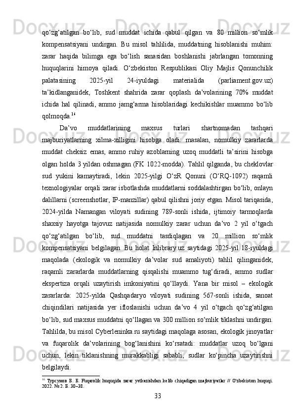qo‘zg‘atilgan   bo‘lib,   sud   muddat   ichida   qabul   qilgan   va   80   million   so‘mlik
kompensatsiyani   undirgan.   Bu   misol   tahlilida,   muddatning   hisoblanishi   muhim:
zarar   haqida   bilimga   ega   bo‘lish   sanasidan   boshlanishi   jabrlangan   tomonning
huquqlarini   himoya   qiladi.   O‘zbekiston   Respublikasi   Oliy   Majlis   Qonunchilik
palatasining   2025-yil   24-iyuldagi   materialida   (parliament.gov.uz)
ta’kidlanganidek,   Toshkent   shahrida   zarar   qoplash   da’volarining   70%   muddat
ichida   hal   qilinadi,   ammo   jamg‘arma   hisoblaridagi   kechikishlar   muammo   bo‘lib
qolmoqda. 16
Da’vo   muddatlarining   maxsus   turlari   shartnomadan   tashqari
majburiyatlarning   xilma-xilligini   hisobga   oladi:   masalan,   nomulkiy   zararlarda
muddat   cheksiz   emas,   ammo   ruhiy   azoblarning   uzoq   muddatli   ta’sirini   hisobga
olgan holda 3 yildan oshmagan (FK 1022-modda). Tahlil qilganda, bu cheklovlar
sud   yukini   kamaytiradi,   lekin   2025-yilgi   O‘zR   Qonuni   (O‘RQ-1092)   raqamli
texnologiyalar orqali zarar isbotlashda muddatlarni soddalashtirgan bo‘lib, onlayn
dalillarni (screenshotlar, IP-manzillar) qabul qilishni joriy etgan. Misol tariqasida,
2024-yilda   Namangan   viloyati   sudining   789-sonli   ishida,   ijtimoiy   tarmoqlarda
shaxsiy   hayotga   tajovuz   natijasida   nomulkiy   zarar   uchun   da’vo   2   yil   o‘tgach
qo‘zg‘atilgan   bo‘lib,   sud   muddatni   tasdiqlagan   va   20   million   so‘mlik
kompensatsiyani   belgilagan.   Bu   holat   Inlibrary.uz   saytidagi   2025-yil   18-iyuldagi
maqolada   (ekologik   va   nomulkiy   da’volar   sud   amaliyoti)   tahlil   qilinganidek,
raqamli   zararlarda   muddatlarning   qisqalishi   muammo   tug‘diradi,   ammo   sudlar
ekspertiza   orqali   uzaytirish   imkoniyatini   qo‘llaydi.   Yana   bir   misol   –   ekologik
zararlarda:   2025-yilda   Qashqadaryo   viloyati   sudining   567-sonli   ishida,   sanoat
chiqindilari   natijasida   yer   ifloslanishi   uchun   da’vo   4   yil   o‘tgach   qo‘zg‘atilgan
bo‘lib, sud maxsus muddatni qo‘llagan va 300 million so‘mlik tiklashni undirgan.
Tahlilda, bu misol Cyberleninka.ru saytidagi maqolaga asosan, ekologik jinoyatlar
va   fuqarolik   da’volarining   bog‘lanishini   ko‘rsatadi:   muddatlar   uzoq   bo‘lgani
uchun,   lekin   tiklanishning   murakkabligi   sababli,   sudlar   ko‘pincha   uzaytirishni
belgilaydi.
16
  Турсунов   Б.   Б.   Fuqarolik   huquqida   zarar   yetkazishdan   kelib   chiqadigan   majburiyatlar   //   O'zbekiston   huquqi.
2022. № 2. Б. 30–38.
33 