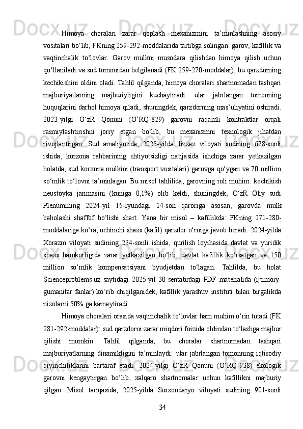 Himoya   choralari   zarar   qoplash   mexanizmini   ta’minlashning   asosiy
vositalari bo‘lib, FKning 259-292-moddalarida tartibga solingan: garov, kafillik va
vaqtinchalik   to‘lovlar.   Garov   mulkni   musodara   qilishdan   himoya   qilish   uchun
qo‘llaniladi va sud tomonidan belgilanadi (FK 259-270-moddalar), bu qarzdorning
kechikishini oldini oladi. Tahlil qilganda, himoya choralari shartnomadan tashqari
majburiyatlarning   majburiyligini   kuchaytiradi:   ular   jabrlangan   tomonning
huquqlarini darhol himoya qiladi, shuningdek, qarzdorning mas’uliyatini oshiradi.
2023-yilgi   O‘zR   Qonuni   (O‘RQ-829)   garovni   raqamli   kontraktlar   orqali
rasmiylashtirishni   joriy   etgan   bo‘lib,   bu   mexanizmni   texnologik   jihatdan
rivojlantirgan.   Sud   amaliyotida,   2025-yilda   Jizzax   viloyati   sudining   678-sonli
ishida,   korxona   rahbarining   ehtiyotsizligi   natijasida   ishchiga   zarar   yetkazilgan
holatda, sud korxona mulkini (transport vositalari) garovga qo‘ygan va 70 million
so‘mlik to‘lovni ta’minlagan. Bu misol tahlilida, garovning roli muhim: kechikish
neustoyka   jarimasini   (kuniga   0,1%)   olib   keldi,   shuningdek,   O‘zR   Oliy   sudi
Plenumining   2024-yil   15-iyundagi   14-son   qaroriga   asosan,   garovda   mulk
baholashi   shaffof   bo‘lishi   shart.   Yana   bir   misol   –   kafillikda:   FKning   271-280-
moddalariga ko‘ra, uchinchi shaxs (kafil) qarzdor o‘rniga javob beradi. 2024-yilda
Xorazm   viloyati   sudining   234-sonli   ishida,   qurilish   loyihasida   davlat   va   yuridik
shaxs   hamkorligida   zarar   yetkazilgan   bo‘lib,   davlat   kafillik   ko‘rsatgan   va   150
million   so‘mlik   kompensatsiyani   byudjetdan   to‘lagan.   Tahlilda,   bu   holat
Scienceproblems.uz   saytidagi   2025-yil   30-sentabrdagi   PDF   materialida   (ijtimoiy-
gumanitar   fanlar)   ko‘rib   chiqilganidek,   kafillik   yarashuv   instituti   bilan   birgalikda
nizolarni 50% ga kamaytiradi.
Himoya choralari orasida vaqtinchalik to‘lovlar ham muhim o‘rin tutadi (FK
281-292-moddalar): sud qarzdorni zarar miqdori foizida oldindan to‘lashga majbur
qilishi   mumkin.   Tahlil   qilganda,   bu   choralar   shartnomadan   tashqari
majburiyatlarning   dinamikligini   ta’minlaydi:   ular   jabrlangan   tomonning   iqtisodiy
qiyinchiliklarini   bartaraf   etadi.   2024-yilgi   O‘zR   Qonuni   (O‘RQ-938)   ekologik
garovni   kengaytirgan   bo‘lib,   xalqaro   shartnomalar   uchun   kafillikni   majburiy
qilgan.   Misol   tariqasida,   2025-yilda   Surxondaryo   viloyati   sudining   901-sonli
34 