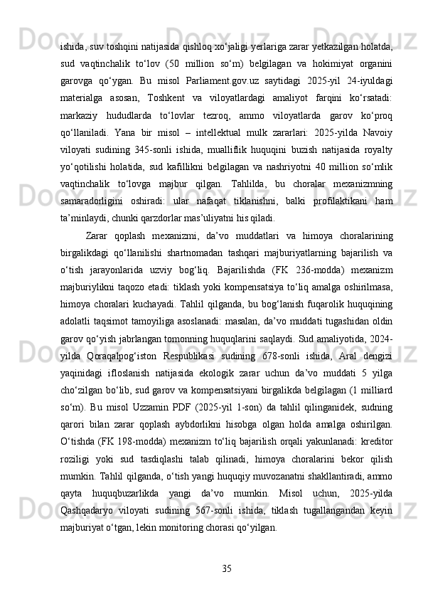ishida, suv toshqini natijasida qishloq xo‘jaligi yerlariga zarar yetkazilgan holatda,
sud   vaqtinchalik   to‘lov   (50   million   so‘m)   belgilagan   va   hokimiyat   organini
garovga   qo‘ygan.   Bu   misol   Parliament.gov.uz   saytidagi   2025-yil   24-iyuldagi
materialga   asosan,   Toshkent   va   viloyatlardagi   amaliyot   farqini   ko‘rsatadi:
markaziy   hududlarda   to‘lovlar   tezroq,   ammo   viloyatlarda   garov   ko‘proq
qo‘llaniladi.   Yana   bir   misol   –   intellektual   mulk   zararlari:   2025-yilda   Navoiy
viloyati   sudining   345-sonli   ishida,   mualliflik   huquqini   buzish   natijasida   royalty
yo‘qotilishi   holatida,   sud   kafillikni   belgilagan   va   nashriyotni   40   million   so‘mlik
vaqtinchalik   to‘lovga   majbur   qilgan.   Tahlilda,   bu   choralar   mexanizmning
samaradorligini   oshiradi:   ular   nafaqat   tiklanishni,   balki   profilaktikani   ham
ta’minlaydi, chunki qarzdorlar mas’uliyatni his qiladi.
Zarar   qoplash   mexanizmi,   da’vo   muddatlari   va   himoya   choralarining
birgalikdagi   qo‘llanilishi   shartnomadan   tashqari   majburiyatlarning   bajarilish   va
o‘tish   jarayonlarida   uzviy   bog‘liq.   Bajarilishda   (FK   236-modda)   mexanizm
majburiylikni  taqozo etadi:  tiklash yoki kompensatsiya  to‘liq amalga oshirilmasa,
himoya   choralari   kuchayadi.   Tahlil   qilganda,   bu   bog‘lanish   fuqarolik   huquqining
adolatli taqsimot  tamoyiliga asoslanadi:  masalan,  da’vo muddati tugashidan oldin
garov qo‘yish jabrlangan tomonning huquqlarini saqlaydi. Sud amaliyotida, 2024-
yilda   Qoraqalpog‘iston   Respublikasi   sudining   678-sonli   ishida,   Aral   dengizi
yaqinidagi   ifloslanish   natijasida   ekologik   zarar   uchun   da’vo   muddati   5   yilga
cho‘zilgan bo‘lib, sud garov va kompensatsiyani  birgalikda belgilagan (1 milliard
so‘m).   Bu   misol   Uzzamin   PDF   (2025-yil   1-son)   da   tahlil   qilinganidek,   sudning
qarori   bilan   zarar   qoplash   aybdorlikni   hisobga   olgan   holda   amalga   oshirilgan.
O‘tishda (FK 198-modda) mexanizm to‘liq bajarilish orqali yakunlanadi:  kreditor
roziligi   yoki   sud   tasdiqlashi   talab   qilinadi,   himoya   choralarini   bekor   qilish
mumkin. Tahlil qilganda, o‘tish yangi huquqiy muvozanatni shakllantiradi, ammo
qayta   huquqbuzarlikda   yangi   da’vo   mumkin.   Misol   uchun,   2025-yilda
Qashqadaryo   viloyati   sudining   567-sonli   ishida,   tiklash   tugallangandan   keyin
majburiyat o‘tgan, lekin monitoring chorasi qo‘yilgan.
35 