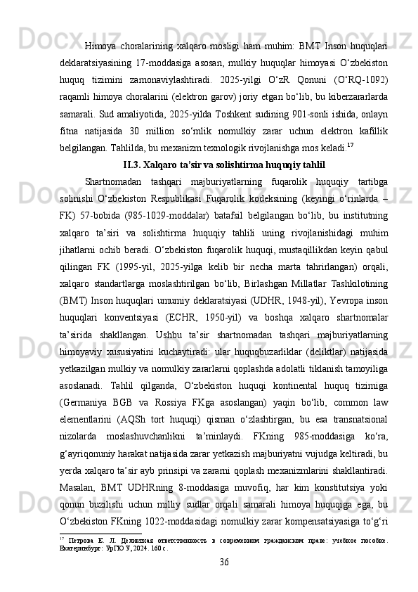 Himoya   choralarining   xalqaro   mosligi   ham   muhim:   BMT   Inson   huquqlari
deklaratsiyasining   17-moddasiga   asosan,   mulkiy   huquqlar   himoyasi   O‘zbekiston
huquq   tizimini   zamonaviylashtiradi.   2025-yilgi   O‘zR   Qonuni   (O‘RQ-1092)
raqamli himoya choralarini (elektron garov) joriy etgan bo‘lib, bu kiberzararlarda
samarali. Sud amaliyotida, 2025-yilda Toshkent sudining 901-sonli ishida, onlayn
fitna   natijasida   30   million   so‘mlik   nomulkiy   zarar   uchun   elektron   kafillik
belgilangan. Tahlilda, bu mexanizm texnologik rivojlanishga mos keladi. 17
II.3. Xalqaro ta’sir va solishtirma huquqiy tahlil
Shartnomadan   tashqari   majburiyatlarning   fuqarolik   huquqiy   tartibga
solinishi   O‘zbekiston   Respublikasi   Fuqarolik   kodeksining   (keyingi   o‘rinlarda   –
FK)   57-bobida   (985-1029-moddalar)   batafsil   belgilangan   bo‘lib,   bu   institutning
xalqaro   ta’siri   va   solishtirma   huquqiy   tahlili   uning   rivojlanishidagi   muhim
jihatlarni  ochib  beradi.  O‘zbekiston   fuqarolik  huquqi,  mustaqillikdan  keyin  qabul
qilingan   FK   (1995-yil,   2025-yilga   kelib   bir   necha   marta   tahrirlangan)   orqali,
xalqaro   standartlarga   moslashtirilgan   bo‘lib,   Birlashgan   Millatlar   Tashkilotining
(BMT) Inson huquqlari umumiy deklaratsiyasi  (UDHR, 1948-yil), Yevropa inson
huquqlari   konventsiyasi   (ECHR,   1950-yil)   va   boshqa   xalqaro   shartnomalar
ta’sirida   shakllangan.   Ushbu   ta’sir   shartnomadan   tashqari   majburiyatlarning
himoyaviy   xususiyatini   kuchaytiradi:   ular   huquqbuzarliklar   (deliktlar)   natijasida
yetkazilgan mulkiy va nomulkiy zararlarni qoplashda adolatli tiklanish tamoyiliga
asoslanadi.   Tahlil   qilganda,   O‘zbekiston   huquqi   kontinental   huquq   tizimiga
(Germaniya   BGB   va   Rossiya   FKga   asoslangan)   yaqin   bo‘lib,   common   law
elementlarini   (AQSh   tort   huquqi)   qisman   o‘zlashtirgan,   bu   esa   transnatsional
nizolarda   moslashuvchanlikni   ta’minlaydi.   FKning   985-moddasiga   ko‘ra,
g‘ayriqonuniy harakat natijasida zarar yetkazish majburiyatni vujudga keltiradi, bu
yerda xalqaro ta’sir ayb prinsipi va zararni qoplash mexanizmlarini shakllantiradi.
Masalan,   BMT   UDHRning   8-moddasiga   muvofiq,   har   kim   konstitutsiya   yoki
qonun   buzilishi   uchun   milliy   sudlar   orqali   samarali   himoya   huquqiga   ega,   bu
O‘zbekiston  FKning 1022-moddasidagi  nomulkiy zarar kompensatsiyasiga  to‘g‘ri
17
  Петрова   Е.   Л.   Деликтная   ответственность   в   современном   гражданском   праве:   учебное   пособие.
Екатеринбург: УрГЮУ, 2024. 160 с.
36 