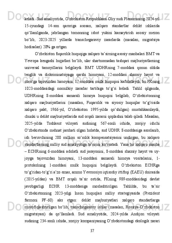 keladi. Sud amaliyotida, O‘zbekiston Respublikasi Oliy sudi Plenumining 2024-yil
15-iyundagi   14-son   qaroriga   asosan,   xalqaro   standartlar   delikt   ishlarida
qo‘llanilganda,   jabrlangan   tomonning   isbot   yukini   kamaytirish   asosiy   mezon
bo‘lib,   2023-2025   yillarda   transchegaraviy   zararlarda   (masalan,   migratsiya
hodisalari) 20% ga ortgan.
O‘zbekiston fuqarolik huquqiga xalqaro ta’sirning asosiy manbalari BMT va
Yevropa   kengashi   hujjatlari   bo‘lib,   ular   shartnomadan   tashqari   majburiyatlarning
universal   tamoyillarini   belgilaydi.   BMT   UDHRning   7-moddasi   qonun   oldida
tenglik   va   diskriminatsiyaga   qarshi   himoyani,   12-moddasi   shaxsiy   hayot   va
obro‘ga tajovuzdan himoyani, 17-moddasi mulk huquqini kafolatlaydi, bu FKning
1023-moddasidagi   nomulkiy   zararlar   tartibiga   to‘g‘ri   keladi.   Tahlil   qilganda,
UDHRning   8-moddasi   samarali   himoya   huquqini   belgilab,   O‘zbekistonning
xalqaro   majburiyatlarini   (masalan,   Fuqarolik   va   siyosiy   huquqlar   to‘g‘risida
xalqaro   pakt,   1966-yil,   O‘zbekiston   1995-yilda   qo‘shilgan)   mustahkamlaydi,
chunki u delikt majburiyatlarida sud orqali zararni qoplashni talab qiladi. Masalan,
2025-yilda   Toshkent   viloyati   sudining   567-sonli   ishida,   xorijiy   ishchi
O‘zbekistonda  mehnat  jarohati  olgan holatda, sud  UDHR  8-moddasiga  asoslanib,
ish   beruvchining   200   million   so‘mlik   kompensatsiyasini   undirgan,   bu   xalqaro
standartlarning milliy sud amaliyotiga ta’sirini ko‘rsatadi. Yana bir xalqaro manba
–   ECHRning   6-moddasi   adolatli   sud   jarayonini,   8-moddasi   shaxsiy   hayot   va   uy-
joyga   tajovuzdan   himoyani,   13-moddasi   samarali   himoya   vositalarini,   1-
protokolning   1-moddasi   mulk   huquqini   belgilaydi.   O‘zbekiston   ECHRga
to‘g‘ridan-to‘g‘ri a’zo emas, ammo Yevroosiyo iqtisodiy ittifoqi (EAEU) doirasida
(2015-yildan)   va   BMT   orqali   ta’sir   ostida,   FKning   989-moddasidagi   davlat
javobgarligi   ECHR   13-moddasiga   moslashtirilgan.   Tahlilda,   bu   ta’sir
O‘zbekistonning   2023-yilgi   Inson   huquqlari   milliy   strategiyasida   (Prezident
farmoni   PF-60)   aks   etgan:   delikt   majburiyatlari   xalqaro   standartlarga
muvofiqlashtirilgan   bo‘lib,   transchegaraviy   ishlar   (masalan,   Rossiya-O‘zbekiston
migratsiyasi)   da   qo‘llaniladi.   Sud   amaliyotida,   2024-yilda   Andijon   viloyati
sudining 234-sonli ishida, xorijiy kompaniyaning O‘zbekistondagi ekologik zarari
37 