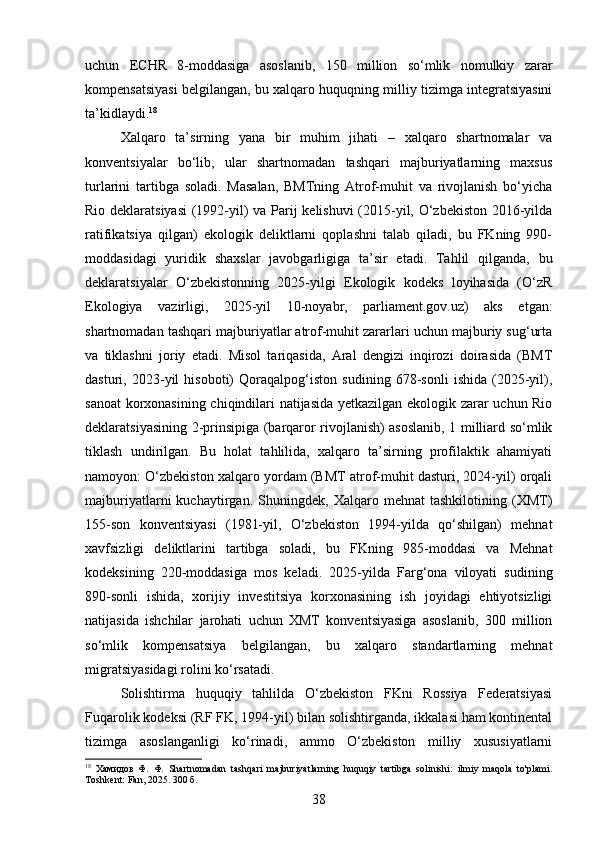 uchun   ECHR   8-moddasiga   asoslanib,   150   million   so‘mlik   nomulkiy   zarar
kompensatsiyasi belgilangan, bu xalqaro huquqning milliy tizimga integratsiyasini
ta’kidlaydi. 18
Xalqaro   ta’sirning   yana   bir   muhim   jihati   –   xalqaro   shartnomalar   va
konventsiyalar   bo‘lib,   ular   shartnomadan   tashqari   majburiyatlarning   maxsus
turlarini   tartibga   soladi.   Masalan,   BMTning   Atrof-muhit   va   rivojlanish   bo‘yicha
Rio deklaratsiyasi  (1992-yil) va Parij kelishuvi (2015-yil, O‘zbekiston 2016-yilda
ratifikatsiya   qilgan)   ekologik   deliktlarni   qoplashni   talab   qiladi,   bu   FKning   990-
moddasidagi   yuridik   shaxslar   javobgarligiga   ta’sir   etadi.   Tahlil   qilganda,   bu
deklaratsiyalar   O‘zbekistonning   2025-yilgi   Ekologik   kodeks   loyihasida   (O‘zR
Ekologiya   vazirligi,   2025-yil   10-noyabr,   parliament.gov.uz)   aks   etgan:
shartnomadan tashqari majburiyatlar atrof-muhit zararlari uchun majburiy sug‘urta
va   tiklashni   joriy   etadi.   Misol   tariqasida,   Aral   dengizi   inqirozi   doirasida   (BMT
dasturi,   2023-yil   hisoboti)   Qoraqalpog‘iston   sudining   678-sonli   ishida   (2025-yil),
sanoat  korxonasining chiqindilari natijasida yetkazilgan ekologik zarar uchun Rio
deklaratsiyasining 2-prinsipiga (barqaror rivojlanish) asoslanib, 1 milliard so‘mlik
tiklash   undirilgan.   Bu   holat   tahlilida,   xalqaro   ta’sirning   profilaktik   ahamiyati
namoyon: O‘zbekiston xalqaro yordam (BMT atrof-muhit dasturi, 2024-yil) orqali
majburiyatlarni   kuchaytirgan.   Shuningdek,   Xalqaro   mehnat   tashkilotining   (XMT)
155-son   konventsiyasi   (1981-yil,   O‘zbekiston   1994-yilda   qo‘shilgan)   mehnat
xavfsizligi   deliktlarini   tartibga   soladi,   bu   FKning   985-moddasi   va   Mehnat
kodeksining   220-moddasiga   mos   keladi.   2025-yilda   Farg‘ona   viloyati   sudining
890-sonli   ishida,   xorijiy   investitsiya   korxonasining   ish   joyidagi   ehtiyotsizligi
natijasida   ishchilar   jarohati   uchun   XMT   konventsiyasiga   asoslanib,   300   million
so‘mlik   kompensatsiya   belgilangan,   bu   xalqaro   standartlarning   mehnat
migratsiyasidagi rolini ko‘rsatadi.
Solishtirma   huquqiy   tahlilda   O‘zbekiston   FKni   Rossiya   Federatsiyasi
Fuqarolik kodeksi (RF FK, 1994-yil) bilan solishtirganda, ikkalasi ham kontinental
tizimga   asoslanganligi   ko‘rinadi,   ammo   O‘zbekiston   milliy   xususiyatlarni
18
  Хамидов   Ф.   Ф.   Shartnomadan   tashqari   majburiyatlarning   huquqiy   tartibga   solinishi:   ilmiy   maqola   to'plami.
Toshkent: Fan, 2025. 300 б.
38 