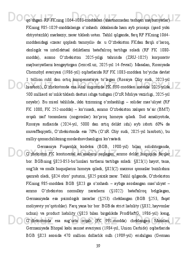 qo‘shgan. RF FKning 1064-1083-moddalari (shartnomadan tashqari majburiyatlar)
FKning   985-1029-moddalariga   o‘xshash:   ikkalasida   ham   ayb   prinsipi   (qasd   yoki
ehtiyotsizlik) markaziy, zarar tiklash ustun. Tahlil qilganda, farq RF FKning 1064-
moddasidagi   «zarar   qoplash   tamoyili»   da:   u   O‘zbekiston   FKdan   farqli   o‘laroq,
ekologik   va   intellektual   deliktlarni   batafsilroq   tartibga   soladi   (RF   FK   1080-
modda),   ammo   O‘zbekiston   2025-yilgi   tahririda   (ZRU-1025)   korporativ
majburiyatlarni   kengaytirgan   (lexcell.uz,   2025-yil   14-fevral).   Masalan,   Rossiyada
Chernobyl avariyasi (1986-yil) oqibatlarida RF FK 1083-moddasi bo‘yicha davlat
1   trillion   rubl   dan   ortiq   kompensatsiya   to‘lagan   (Rossiya   Oliy   sudi,   2023-yil
hisoboti),  O‘zbekistonda   esa   Aral   inqirozida   FK  990-moddasi   asosida   2025-yilda
500 milliard so‘mlik tiklash dasturi ishga tushgan (O‘zR Moliya vazirligi, 2025-yil
noyabr).   Bu   misol   tahlilida,   ikki   tizimning   o‘xshashligi   –   solidar   mas’uliyat   (RF
FK   1080,   FK   252-modda)   –   ko‘rinadi,   ammo   O‘zbekiston   xalqaro   ta’sir   (BMT)
orqali   zaif   tomonlarni   (nogironlar)   ko‘proq   himoya   qiladi.   Sud   amaliyotida,
Rossiya   sudlarida   (2024-yil,   5000   dan   ortiq   delikt   ishi)   ayb   isboti   60%   da
muvaffaqiyatli,   O‘zbekistonda   esa   70%   (O‘zR   Oliy   sudi,   2025-yil   hisoboti),   bu
milliy qonunchilikning moslashuvchanligini ko‘rsatadi.
Germaniya   Fuqarolik   kodeksi   (BGB,   1900-yil)   bilan   solishtirganda,
O‘zbekiston   FK   kontinental   an’analarni   saqlagan,   ammo   delikt   huquqida   farqlar
bor.   BGBning   §823-853-bo‘limlari   tortlarni   tartibga   soladi:   §823(1)   hayot,   tana,
sog‘lik   va   mulk   huquqlarini   himoya   qiladi,   §823(2)   maxsus   qonunlar   buzilishini
qamrab oladi, §824 obro‘ puturini, §825 psixik zarar. Tahlil qilganda, O‘zbekiston
FKning   985-moddasi   BGB   §823   ga   o‘xshash   –   aybga   asoslangan   mas’uliyat   –
ammo   O‘zbekiston   nomulkiy   zararlarni   (§1022)   batafsilroq   belgilagan,
Germaniyada   esa   psixologik   zararlar   (§253)   cheklangan   (BGB   §253,   faqat
moliyaviy yo‘qotishlar). Farq yana bir bor: BGBda strict liability (§832, hayvonlar
uchun)   va   product   liability   (§823   bilan   birgalikda   ProdHaftG,   1986-yil)   keng,
O‘zbekistonda   esa   sug‘urta   orqali   (FK   991-modda)   cheklangan.   Masalan,
Germaniyada Bhopal kabi sanoat avariyasi (1984-yil, Union Carbide) oqibatlarida
BGB   §823   asosida   470   million   dollarlik   sulh   (1989-yil)   erishilgan   (German
39 
