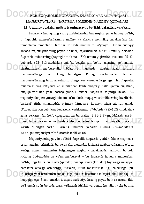I.BOB. FUQAROLIK KODEKSIDA SHARTNOMADAN TASHQARI
MAJBURIYATLARNI TARTIBGA SOLISHNING ASOSIY QOIDALARI
I.1. Umumiy qoidalar majburiyatning paydo bo lishi, bajarilishi va o tishiʻ ʻ
Fuqarolik huquqining asosiy institutlaridan biri majburiyatlar huquqi bo‘lib,
u   fuqarolik   munosabatlarining   mulkiy   va   shaxsiy   nomulkiy   xarakterdagi   har
tomonlama   tomonlarini   tartibga   solishda   muhim   rol   o‘ynaydi.   Ushbu   huquqiy
sohada   majburiyatlarning   paydo   bo‘lishi,   bajarilishi   va   o‘tishi   umumiy   qoidalari
fuqarolik kodeksining (keyingi o‘rinlarda – FK) umumiy qismida, xususan, 20-22-
boblarda   (234-312-moddalar)   batafsil   belgilangan   bo‘lib,   ularning   qo‘llanilishi
shartnomaviy   majburiyatlar   bilan   bir   qatorda   shartnomadan   tashqari
majburiyatlarga   ham   keng   tarqalgan.   Biroq,   shartnomadan   tashqari
majburiyatlarning   tartibga   solinishi   o‘ziga   xos   xususiyatlarga   ega:   ular   fuqarolik
muomalasining   ixtiyoriy   kelishuvlaridan   kelib   chiqmay,   balki   qonun   hujjatlari,
huquqbuzarliklar   yoki   boshqa   yuridik   faktlar   natijasida   vujudga   keladi.   Bu
majburiyatlar jamiyatdagi adolatni ta’minlash, huquq va erkinliklarning buzilishini
bartaraf   etish,   shuningdek,   ijtimoiy   himoyani   kuchaytirishga   xizmat   qiladi.
O‘zbekiston   Respublikasi   Fuqarolik   kodeksining   57-bobida   (985-1029-moddalar)
zarar yetkazishdan kelib chiqadigan majburiyatlar, 1193-1197-moddalarda esa bir
tomonlama   harakatlar   va   boshqa   shartnomadan   tashqari   majburiyatlar   batafsil
ko‘rib   chiqilgan   bo‘lib,   ularning   umumiy   qoidalari   FKning   234-moddasida
keltirilgan majburiyat ta’rifi asosida tahlil etiladi.
Majburiyatning paydo bo‘lishi  fuqarolik huquqida yuridik faktlar majmuasi
orqali amalga oshiriladi, bu yerda shartnomadan tashqari majburiyatlarning o‘ziga
xosligi   qonun   tomonidan   belgilangan   majburiy   xarakterida   namoyon   bo‘ladi.
FKning   234-moddasiga   ko‘ra,   majburiyat   –   bu   fuqarolik   huquqiy   munosabati
bo‘lib, unga ko‘ra bir shaxs (qarzdor) boshqa shaxs (kreditor) foydasiga muayyan
harakatni   amalga   oshirishga,   masalan,   mulk   topshirishga,   ish   bajarishga,   pul
to‘lashga yoki harakatdan saqlanishga majbur, kreditor esa bajarilishni talab qilish
huquqiga ega. Shartnomadan tashqari majburiyatlarning paydo bo‘lishi asosan ikki
yo‘l   orqali   sodir   bo‘ladi:   zarar   yetkazish   (delikt)   va   qonun   hujjatlari   yoki   boshqa
4 