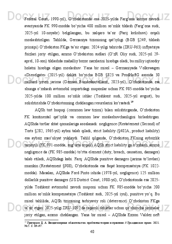 Federal   Court,   1990-yil),   O‘zbekistonda   esa   2025-yilda   Farg‘ona   kimyo   zavodi
avariyasida   FK   990-modda   bo‘yicha   400   million   so‘mlik   tiklash   (Farg‘ona   sudi,
2025-yil   10-noyabr)   belgilangan,   bu   xalqaro   ta’sir   (Parij   kelishuvi)   orqali
moslashtirilgan.   Tahlilda,   Germaniya   tizimining   qat’iyligi   (BGB   §249,   tiklash
prinsipi) O‘zbekiston FKga ta’sir etgan: 2024-yilgi tahrirda (ZRU-963) inflyatsiya
foizlari   joriy   etilgan,   ammo   O‘zbekiston   sudlari   (O‘zR   Oliy   sudi,   2025-yil   29-
aprel, 10-son) tiklashda mahalliy bozor narxlarini hisobga oladi, bu milliy iqtisodiy
holatni   hisobga   olgan   moslashuv.   Yana   bir   misol   –   Germaniyada   Volkswagen
«Dieselgate»   (2015-yil)   delikti   bo‘yicha   BGB   §823   va   ProdHaftG   asosida   30
milliard   yevro   jarima   (German   Bundeskartellamt,   2023-yil),   O‘zbekistonda   esa
shunga o‘xshash avtomobil importidagi nuqsonlar uchun FK 985-modda bo‘yicha
2025-yilda   100   million   so‘mlik   ishlar   (Toshkent   sudi,   2025-yil   avgust),   bu
solishtirishda O‘zbekistonning cheklangan resurslarini ko‘rsatadi. 19
AQSh   tort   huquqi   (common   law   tizimi)   bilan   solishtirganda,   O‘zbekiston
FK   kontinental   qat’iylik   va   common   law   moslashuvchanligini   birlashtirgan.
AQShda tortlar shtat qonunlariga asoslanadi: negligence (Restatement (Second) of
Torts   §282,   1965-yil)   aybni   talab   qiladi,   strict   liability   (§402A,   product   liability)
esa   aybsiz   mas’uliyat   yuklaydi.   Tahlil   qilganda,   O‘zbekiston   FKning   aybsizlik
tamoyili (FK 991-modda, sug‘urta orqali) AQSh strict liability ga o‘xshash, ammo
negligence da (FK 985-modda) to‘rtta element (duty, breach, causation, damages)
talab  etiladi,   AQShdagi   kabi.  Farq:   AQShda   punitive  damages   (jarima  to‘lovlari)
mumkin   (Restatement   §908),   O‘zbekistonda   esa   faqat   kompensatsiya   (FK   1022-
modda).   Masalan,   AQShda   Ford   Pinto   ishida   (1978-yil,   negligence)   125   million
dollarlik punitive damages (US District Court, 1980-yil), O‘zbekistonda esa 2025-
yilda   Toshkent   avtomobil   zavodi   nuqsoni   uchun   FK   985-modda   bo‘yicha   200
million   so‘mlik   kompensatsiya   (Toshkent   sudi,   2025-yil   iyul),   punitive   yo‘q.   Bu
misol   tahlilida,   AQSh   tizimining   tarbiyaviy   roli   (deterrence)   O‘zbekiston   FKga
ta’sir etgan: 2025-yilgi ZRU-1092 da raqamli deliktlar uchun qo‘shimcha jarimalar
joriy   etilgan,   ammo   cheklangan.   Yana   bir   misol   –   AQShda   Exxon   Valdez   neft
19
  Григорьев Д. А. Внедоговорные обязательства: проблемы теории и практики // Гражданское право. 2021.
№ 5. С. 89–97.
40 
