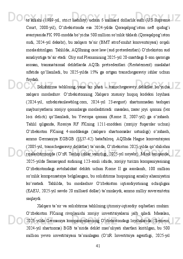 to‘kilishi   (1989-yil,   strict   liability)   uchun   5   milliard   dollarlik   sulh   (US   Supreme
Court,   2008-yil),   O‘zbekistonda   esa   2024-yilda   Qoraqalpog‘iston   neft   qudug‘i
avariyasida FK 990-modda bo‘yicha 500 million so‘mlik tiklash (Qoraqalpog‘iston
sudi,   2024-yil   dekabr),   bu   xalqaro   ta’sir   (BMT   atrof-muhit   konventsiyasi)   orqali
moslashtirilgan. Tahlilda, AQShning case law (sud pretsedentlari) O‘zbekiston sud
amaliyotiga ta’sir etadi: Oliy sud Plenumining 2025-yil 20-martdagi 8-son qaroriga
asosan,   transnatsional   deliktlarda   AQSh   pretsedentlari   (Restatement)   maslahat
sifatida   qo‘llaniladi,   bu   2025-yilda   15%   ga   ortgan   transchegaraviy   ishlar   uchun
foydali.
Solishtirma   tahlilning   yana   bir   jihati   –   transchegaraviy   deliktlar   bo‘yicha
xalqaro   moslashuv.   O‘zbekistonning   Xalqaro   xususiy   huquq   kodeksi   loyihasi
(2024-yil,   uzbekistanlawblog.com,   2024-yil   23-avgust)   shartnomadan   tashqari
majburiyatlarni   xorijiy   qonunlarga   moslashtiradi:   masalan,   zarar   joyi   qonuni   (lex
loci   delicti)   qo‘llaniladi,   bu   Yevropa   qonuni   (Rome   II,   2007-yil)   ga   o‘xshash.
Tahlil   qilganda,   Rossiya   RF   FKning   1211-moddasi   (xorijiy   fuqarolar   uchun)
O‘zbekiston   FKning   4-moddasiga   (xalqaro   shartnomalar   ustunligi)   o‘xshash,
ammo   Germaniya   EGBGB   (§§37-42)   batafsilroq.   AQShda   Hague   konventsiyasi
(2005-yil, transchegaraviy deliktlar) ta’sirida, O‘zbekiston 2025-yilda qo‘shilishni
rejalashtirmoqda (O‘zR Tashqi ishlar vazirligi, 2025-yil noyabr). Misol tariqasida,
2025-yilda   Samarqand   sudining   123-sonli   ishida,   xorijiy   turizm   kompaniyasining
O‘zbekistondagi   avtohalokat   delikti   uchun   Rome   II   ga   asoslanib,   100   million
so‘mlik kompensatsiya belgilangan, bu solishtirma huquqning amaliy ahamiyatini
ko‘rsatadi.   Tahlilda,   bu   moslashuv   O‘zbekiston   iqtisodiyotining   ochiqligini
(EAEU, 2025-yil savdo 20 milliard dollar) ta’minlaydi, ammo milliy suverenitetni
saqlaydi.
Xalqaro ta’sir va solishtirma tahlilning ijtimoiy-iqtisodiy oqibatlari  muhim:
O‘zbekiston   FKning   rivojlanishi   xorijiy   investitsiyalarni   jalb   qiladi.   Masalan,
2025-yilda Germaniya kompaniyalarining O‘zbekistondagi  loyihalarida (Siemens,
2024-yil   shartnoma)   BGB   ta’sirida   delikt   mas’uliyati   shartlari   kiritilgan,   bu   500
million   yevro   investitsiyani   ta’minlagan   (O‘zR   Investitsiya   agentligi,   2025-yil
41 