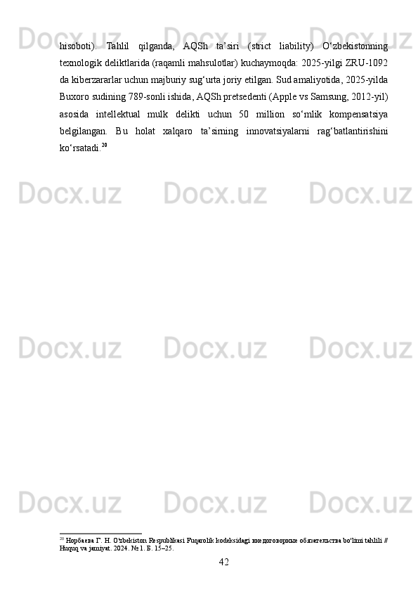 hisoboti).   Tahlil   qilganda,   AQSh   ta’siri   (strict   liability)   O‘zbekistonning
texnologik deliktlarida (raqamli mahsulotlar) kuchaymoqda: 2025-yilgi ZRU-1092
da kiberzararlar uchun majburiy sug‘urta joriy etilgan. Sud amaliyotida, 2025-yilda
Buxoro sudining 789-sonli ishida, AQSh pretsedenti (Apple vs Samsung, 2012-yil)
asosida   intellektual   mulk   delikti   uchun   50   million   so‘mlik   kompensatsiya
belgilangan.   Bu   holat   xalqaro   ta’sirning   innovatsiyalarni   rag‘batlantirishini
ko‘rsatadi. 20
20
 Норбаева Г. Н. O'zbekiston Respublikasi Fuqarolik kodeksidagi внедоговорные обязательства bo'limi tahlili //
Huquq va jamiyat. 2024. № 1. Б. 15–25.
42 