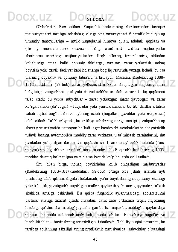 XULOSA
O‘zbekiston   Respublikasi   Fuqarolik   kodeksining   shartnomadan   tashqari
majburiyatlarni   tartibga   solishdagi   o‘ziga   xos   xususiyatlari   fuqarolik   huquqining
umumiy   tamoyillariga   –   mulk   huquqlarini   himoya   qilish,   adolatli   qoplash   va
ijtimoiy   munosabatlarni   muvozanatlashga   asoslanadi.   Ushbu   majburiyatlar
shartnoma   asosidagi   majburiyatlardan   farqli   o‘laroq,   tomonlarning   oldindan
kelishuviga   emas,   balki   qonuniy   faktlarga,   xususan,   zarar   yetkazish,   nohaq
boyitish yoki xavfli faoliyat kabi holatlarga bog‘liq ravishda yuzaga keladi, bu esa
ularning   obyektiv   va   qonuniy   tabiatini   ta’kidlaydi.   Masalan,   Kodeksning   1000–
1012-moddalari   (57-bob)   zarar   yetkazishdan   kelib   chiqadigan   majburiyatlarni
belgilab,   javobgarlikni   qasd   yoki   ehtiyotsizlikka   asoslab,   zararni   to‘liq   qoplashni
talab   etadi;   bu   yerda   subyektlar   –   zarar   yetkazgan   shaxs   (javobgar)   va   zarar
ko‘rgan shaxs (da’vogar) – fuqarolar yoki yuridik shaxslar bo‘lib, dalillar sifatida
sabab-oqibat   bog‘lanishi   va   aybning   isboti   (hujjatlar,   guvohlar   yoki   ekspertiza)
talab etiladi. Tahlil qilganda, bu tartibga solishning o‘ziga xosligi javobgarlikning
shaxsiy xususiyatida namoyon bo‘ladi: agar haydovchi avtohalokatda ehtiyotsizlik
tufayli   boshqa  avtomobilda moddiy  zarar   yetkazsa,   u ta’mirlash  xarajatlarini, shu
jumladan   yo‘qotilgan   daromadni   qoplashi   shart,   ammo   aybsizlik   holatida   (fors-
majyor)   javobgarlikdan   ozod   qilinishi   mumkin,   bu   Fuqarolik   kodeksining   1005-
moddasida aniq ko‘rsatilgan va sud amaliyotida ko‘p hollarda qo‘llaniladi.
Shu   bilan   birga,   nohaq   boyitishdan   kelib   chiqadigan   majburiyatlar
(Kodeksning   1013–1017-moddalari,   58-bob)   o‘ziga   xos   jihati   sifatida   ayb
omilining   talab   qilinmasligida   ifodalanadi,   ya’ni   boyitishning   noqonuniy   ekanligi
yetarli bo‘lib, javobgarlik boyitilgan mulkni qaytarish yoki uning qiymatini to‘lash
shaklida   amalga   oshiriladi.   Bu   qoida   fuqarolik   aylanmasidagi   adolatsizlikni
bartaraf   etishga   xizmat   qiladi;   masalan,   bank   xato   o‘tkazma   orqali   mijozning
hisobiga qo‘shimcha mablag‘ joylashtirgan bo‘lsa, mijoz bu mablag‘ni qaytarishga
majbur, aks holda sud orqali undiriladi, chunki dalillar – tranzaksiya hujjatlari va
hisob-kitoblar – boyitishning asossizligini isbotlaydi. Tahliliy nuqtai nazardan, bu
tartibga   solishning   afzalligi   uning   profilaktik   xususiyatida:   subyektlar   o‘rtasidagi
43 