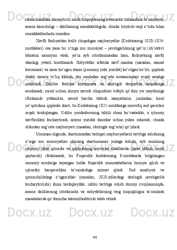 ishonchsizlikni kamaytirib, mulk huquqlarining avtomatik tiklanishini ta’minlaydi,
ammo kamchiligi – dalillarning murakkabligida, chunki boyitish vaqt o‘tishi bilan
murakkablashishi mumkin.
Xavfli faoliyatdan kelib chiqadigan majburiyatlar (Kodeksning 1020–1024-
moddalari)   esa   yana   bir   o‘ziga   xos   xususiyat   –   javobgarlikning   qat’iy   (ob’ektiv)
tabiatini   namoyon   etadi,   ya’ni   ayb   isbotlanmasdan   ham,   faoliyatning   xavfli
ekanligi   yetarli   hisoblanadi.   Subyektlar   sifatida   xavf   manbai   (masalan,   sanoat
korxonasi) va zarar ko‘rgan shaxs (jismoniy yoki yuridik) ko‘rilgan bo‘lib, qoplash
shakli   zararni   to‘liq   tiklash,   shu   jumladan   sug‘urta   mexanizmlari   orqali   amalga
oshiriladi.   Dalillar   faoliyat   litsenziyasi   va   ekologik   ekspertiza   natijalariga
asoslanadi; misol uchun, kimyo zavodi chiqindilari tufayli qo‘shni yer maydoniga
ifloslanish   yetkazilsa,   zavod   barcha   tiklash   xarajatlarini,   jumladan,   hosil
yo‘qotishini qoplashi shart, bu Kodeksning 1021-moddasiga muvofiq sud qarorlari
orqali   tasdiqlangan.   Ushbu   yondashuvning   tahlili   shuni   ko‘rsatadiki,   u   ijtimoiy
xavfsizlikni   kuchaytiradi,   ammo   yuridik   shaxslar   uchun   yukni   oshiradi,   chunki
oldindan sug‘urta majburiyati (masalan, ekologik sug‘urta) qo‘yiladi.
Umuman olganda, shartnomadan tashqari majburiyatlarni tartibga solishning
o‘ziga   xos   xususiyatlari   ularning   shartnomasiz   yuzaga   kelishi,   ayb   omilining
ixtiyoriy   talab   qilinishi   va   qoplashning   universal   shakllarida   (zarar   tiklash,   mulk
qaytarish)   ifodalanadi,   bu   Fuqarolik   kodeksining   8-moddasida   belgilangan
umumiy   asoslarga   tayangan   holda   fuqarolik   munosabatlarini   himoya   qilish   va
iqtisodiy   barqarorlikni   ta’minlashga   xizmat   qiladi.   Sud   amaliyoti   va
qonunchilikdagi   o‘zgarishlar   (masalan,   2020-yillardagi   ekologik   javobgarlik
kuchaytirilishi)   shuni   tasdiqlaydiki,   ushbu   tartibga   solish   doimiy   rivojlanmoqda,
ammo   dalillarning   isbotlanishi   va   subyektlarning   teng   huquqliligini   ta’minlash
masalalarida qo‘shimcha takomillashtirish talab etiladi.
44 