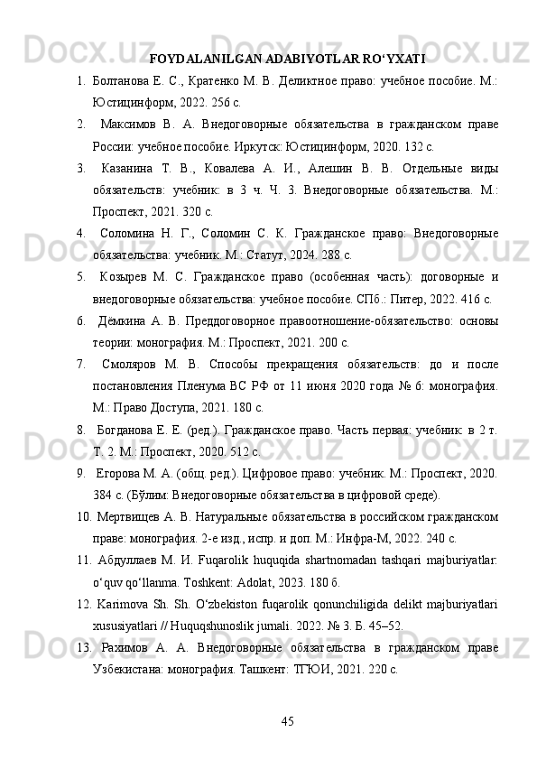 FOYDALANILGAN ADABIYOTLAR RO‘YXATI
1. Болтанова   Е.   С.,   Кратенко   М.   В.   Деликтное   право:   учебное   пособие.   М.:
Юстицинформ, 2022. 256 с. 
2.   Максимов   В.   А.   Внедоговорные   обязательства   в   гражданском   праве
России: учебное пособие. Иркутск: Юстицинформ, 2020. 132 с. 
3.   Казанина   Т.   В.,   Ковалева   А.   И.,   Алешин   В.   В.   Отдельные   виды
обязательств:   учебник:   в   3   ч.   Ч.   3.   Внедоговорные   обязательства.   М.:
Проспект, 2021. 320 с. 
4.   Соломина   Н.   Г.,   Соломин   С.   К.   Гражданское   право:   Внедоговорные
обязательства: учебник. М.: Статут, 2024. 288 с. 
5.   Козырев   М.   С.   Гражданское   право   (особенная   часть):   договорные   и
внедоговорные обязательства: учебное пособие. СПб.: Питер, 2022. 416 с. 
6.   Дёмкина   А.   В.   Преддоговорное   правоотношение-обязательство:   основы
теории: монография. М.: Проспект, 2021. 200 с. 
7.   Смоляров   М.   В.   Способы   прекращения   обязательств:   до   и   после
постановления   Пленума   ВС   РФ   от   11   июня   2020   года   №   6:   монография.
М.: Право Доступа, 2021. 180 с. 
8.   Богданова Е. Е. (ред.). Гражданское право. Часть первая:  учебник:  в 2 т.
Т. 2. М.: Проспект, 2020. 512 с. 
9.   Егорова М. А. (общ. ред.). Цифровое право: учебник. М.: Проспект, 2020.
384 с. (Бўлим: Внедоговорные обязательства в цифровой среде). 
10.   Мертвищев А. В. Натуральные обязательства в российском гражданском
праве: монография. 2-е изд., испр. и доп. М.: Инфра-М, 2022. 240 с. 
11.   Абдуллаев   М.   И.   Fuqarolik   huquqida   shartnomadan   tashqari   majburiyatlar:
o‘quv qo‘llanma. Toshkent: Adolat, 2023. 180 б. 
12.   Karimova   Sh.   Sh.   O‘zbekiston   fuqarolik   qonunchiligida   delikt   majburiyatlari
xususiyatlari // Huquqshunoslik jurnali. 2022. № 3. Б. 45–52. 
13.   Рахимов   А.   А.   Внедоговорные   обязательства   в   гражданском   праве
Узбекистана: монография. Ташкент: ТГЮИ, 2021. 220 с. 
45 