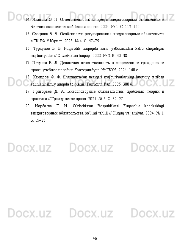 14.   Иванова   О.   П.   Ответственность   за   вред   в   внедоговорных   отношениях   //
Вестник экономической безопасности. 2024. № 1. С. 112–120. 
15.   Смирнов В. В.  Особенности регулирования  внедоговорных  обязательств
в ГК РФ // Юрист. 2023. № 4. С. 67–75. 
16.   Турсунов   Б.   Б.   Fuqarolik   huquqida   zarar   yetkazishdan   kelib   chiqadigan
majburiyatlar // O‘zbekiston huquqi. 2022. № 2. Б. 30–38. 
17.   Петрова   Е.   Л.   Деликтная   ответственность   в   современном   гражданском
праве: учебное пособие. Екатеринбург: УрГЮУ, 2024. 160 с. 
18.   Хамидов   Ф .   Ф .   Shartnomadan   tashqari   majburiyatlarning   huquqiy   tartibga
solinishi: ilmiy maqola to‘plami.  Toshkent: Fan, 2025. 300 б. 
19.   Григорьев   Д.   А.   Внедоговорные   обязательства:   проблемы   теории   и
практики // Гражданское право. 2021. № 5. С. 89–97. 
20.   Норбаева   Г.   Н.   O‘zbekiston   Respublikasi   Fuqarolik   kodeksidagi
внедоговорные обязательства bo‘limi tahlili // Huquq va jamiyat.  2024. № 1.
Б. 15–25.
46 