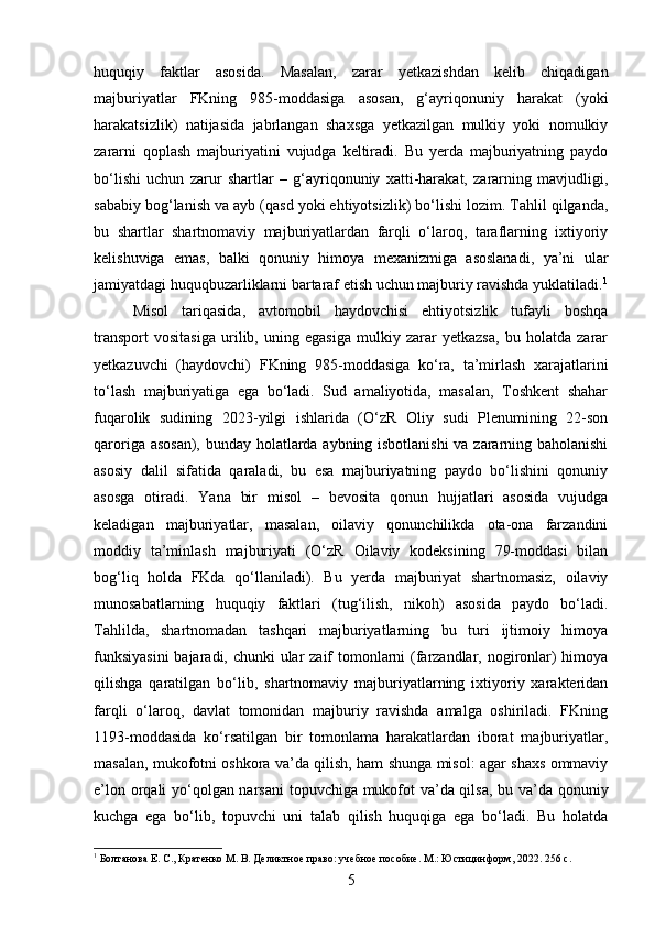 huquqiy   faktlar   asosida.   Masalan,   zarar   yetkazishdan   kelib   chiqadigan
majburiyatlar   FKning   985-moddasiga   asosan,   g‘ayriqonuniy   harakat   (yoki
harakatsizlik)   natijasida   jabrlangan   shaxsga   yetkazilgan   mulkiy   yoki   nomulkiy
zararni   qoplash   majburiyatini   vujudga   keltiradi.   Bu   yerda   majburiyatning   paydo
bo‘lishi   uchun   zarur   shartlar   –   g‘ayriqonuniy   xatti-harakat,   zararning   mavjudligi,
sababiy bog‘lanish va ayb (qasd yoki ehtiyotsizlik) bo‘lishi lozim. Tahlil qilganda,
bu   shartlar   shartnomaviy   majburiyatlardan   farqli   o‘laroq,   taraflarning   ixtiyoriy
kelishuviga   emas,   balki   qonuniy   himoya   mexanizmiga   asoslanadi,   ya’ni   ular
jamiyatdagi huquqbuzarliklarni bartaraf etish uchun majburiy ravishda yuklatiladi. 1
Misol   tariqasida,   avtomobil   haydovchisi   ehtiyotsizlik   tufayli   boshqa
transport   vositasiga   urilib,   uning   egasiga   mulkiy   zarar   yetkazsa,   bu   holatda   zarar
yetkazuvchi   (haydovchi)   FKning   985-moddasiga   ko‘ra,   ta’mirlash   xarajatlarini
to‘lash   majburiyatiga   ega   bo‘ladi.   Sud   amaliyotida,   masalan,   Toshkent   shahar
fuqarolik   sudining   2023-yilgi   ishlarida   (O‘zR   Oliy   sudi   Plenumining   22-son
qaroriga asosan), bunday holatlarda aybning isbotlanishi va zararning baholanishi
asosiy   dalil   sifatida   qaraladi,   bu   esa   majburiyatning   paydo   bo‘lishini   qonuniy
asosga   otiradi.   Yana   bir   misol   –   bevosita   qonun   hujjatlari   asosida   vujudga
keladigan   majburiyatlar,   masalan,   oilaviy   qonunchilikda   ota-ona   farzandini
moddiy   ta’minlash   majburiyati   (O‘zR   Oilaviy   kodeksining   79-moddasi   bilan
bog‘liq   holda   FKda   qo‘llaniladi).   Bu   yerda   majburiyat   shartnomasiz,   oilaviy
munosabatlarning   huquqiy   faktlari   (tug‘ilish,   nikoh)   asosida   paydo   bo‘ladi.
Tahlilda,   shartnomadan   tashqari   majburiyatlarning   bu   turi   ijtimoiy   himoya
funksiyasini  bajaradi, chunki  ular zaif tomonlarni  (farzandlar, nogironlar) himoya
qilishga   qaratilgan   bo‘lib,   shartnomaviy   majburiyatlarning   ixtiyoriy   xarakteridan
farqli   o‘laroq,   davlat   tomonidan   majburiy   ravishda   amalga   oshiriladi.   FKning
1193-moddasida   ko‘rsatilgan   bir   tomonlama   harakatlardan   iborat   majburiyatlar,
masalan, mukofotni oshkora va’da qilish, ham shunga misol: agar shaxs ommaviy
e’lon orqali yo‘qolgan narsani  topuvchiga mukofot va’da qilsa, bu va’da qonuniy
kuchga   ega   bo‘lib,   topuvchi   uni   talab   qilish   huquqiga   ega   bo‘ladi.   Bu   holatda
1
 Болтанова Е. С., Кратенко М. В. Деликтное право: учебное пособие. М.: Юстицинформ, 2022. 256 с.
5 