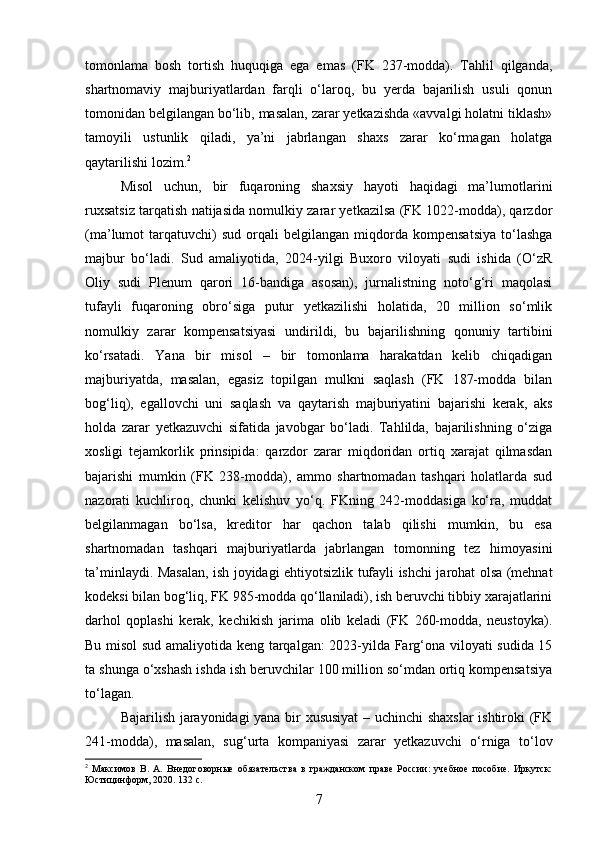 tomonlama   bosh   tortish   huquqiga   ega   emas   (FK   237-modda).   Tahlil   qilganda,
shartnomaviy   majburiyatlardan   farqli   o‘laroq,   bu   yerda   bajarilish   usuli   qonun
tomonidan belgilangan bo‘lib, masalan, zarar yetkazishda «avvalgi holatni tiklash»
tamoyili   ustunlik   qiladi,   ya’ni   jabrlangan   shaxs   zarar   ko‘rmagan   holatga
qaytarilishi lozim. 2
Misol   uchun,   bir   fuqaroning   shaxsiy   hayoti   haqidagi   ma’lumotlarini
ruxsatsiz tarqatish natijasida nomulkiy zarar yetkazilsa (FK 1022-modda), qarzdor
(ma’lumot   tarqatuvchi)   sud   orqali   belgilangan   miqdorda   kompensatsiya   to‘lashga
majbur   bo‘ladi.   Sud   amaliyotida,   2024-yilgi   Buxoro   viloyati   sudi   ishida   (O‘zR
Oliy   sudi   Plenum   qarori   16-bandiga   asosan),   jurnalistning   noto‘g‘ri   maqolasi
tufayli   fuqaroning   obro‘siga   putur   yetkazilishi   holatida,   20   million   so‘mlik
nomulkiy   zarar   kompensatsiyasi   undirildi,   bu   bajarilishning   qonuniy   tartibini
ko‘rsatadi.   Yana   bir   misol   –   bir   tomonlama   harakatdan   kelib   chiqadigan
majburiyatda,   masalan,   egasiz   topilgan   mulkni   saqlash   (FK   187-modda   bilan
bog‘liq),   egallovchi   uni   saqlash   va   qaytarish   majburiyatini   bajarishi   kerak,   aks
holda   zarar   yetkazuvchi   sifatida   javobgar   bo‘ladi.   Tahlilda,   bajarilishning   o‘ziga
xosligi   tejamkorlik   prinsipida:   qarzdor   zarar   miqdoridan   ortiq   xarajat   qilmasdan
bajarishi   mumkin   (FK   238-modda),   ammo   shartnomadan   tashqari   holatlarda   sud
nazorati   kuchliroq,   chunki   kelishuv   yo‘q.   FKning   242-moddasiga   ko‘ra,   muddat
belgilanmagan   bo‘lsa,   kreditor   har   qachon   talab   qilishi   mumkin,   bu   esa
shartnomadan   tashqari   majburiyatlarda   jabrlangan   tomonning   tez   himoyasini
ta’minlaydi. Masalan, ish joyidagi ehtiyotsizlik tufayli ishchi jarohat olsa (mehnat
kodeksi bilan bog‘liq, FK 985-modda qo‘llaniladi), ish beruvchi tibbiy xarajatlarini
darhol   qoplashi   kerak,   kechikish   jarima   olib   keladi   (FK   260-modda,   neustoyka).
Bu misol sud amaliyotida keng tarqalgan: 2023-yilda Farg‘ona viloyati sudida 15
ta shunga o‘xshash ishda ish beruvchilar 100 million so‘mdan ortiq kompensatsiya
to‘lagan.
Bajarilish jarayonidagi yana bir xususiyat  – uchinchi shaxslar  ishtiroki (FK
241-modda),   masalan,   sug‘urta   kompaniyasi   zarar   yetkazuvchi   o‘rniga   to‘lov
2
  Максимов   В.   А.   Внедоговорные   обязательства   в   гражданском   праве   России:   учебное   пособие.   Иркутск:
Юстицинформ, 2020. 132 с.
7 