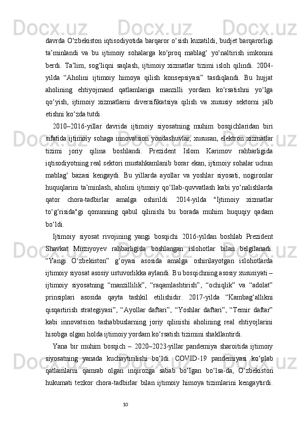 10davrda O‘zbekiston iqtisodiyotida barqaror o‘sish kuzatildi, budjet barqarorligi
ta’minlandi   va   bu   ijtimoiy   sohalarga   ko‘proq   mablag‘   yo‘naltirish   imkonini
berdi.   Ta’lim,   sog‘liqni   saqlash,   ijtimoiy   xizmatlar   tizimi   isloh   qilindi.   2004-
yilda   “Aholini   ijtimoiy   himoya   qilish   konsepsiyasi”   tasdiqlandi.   Bu   hujjat
aholining   ehtiyojmand   qatlamlariga   manzilli   yordam   ko‘rsatishni   yo‘lga
qo‘yish,   ijtimoiy   xizmatlarni   diversifikatsiya   qilish   va   xususiy   sektorni   jalb
etishni ko‘zda tutdi.
2010–2016-yillar   davrida   ijtimoiy   siyosatning   muhim   bosqichlaridan   biri
sifatida ijtimoiy sohaga  innovatsion yondashuvlar, xususan, elektron xizmatlar
tizimi   joriy   qilina   boshlandi.   Prezident   Islom   Karimov   rahbarligida
iqtisodiyotning real sektori mustahkamlanib borar ekan, ijtimoiy sohalar uchun
mablag‘   bazasi   kengaydi.   Bu   yillarda   ayollar   va   yoshlar   siyosati,   nogironlar
huquqlarini   ta’minlash,   aholini   ijtimoiy   qo‘llab-quvvatlash   kabi   yo‘nalishlarda
qator   chora-tadbirlar   amalga   oshirildi.   2014-yilda   "Ijtimoiy   xizmatlar
to‘g‘risida"gi   qonunning   qabul   qilinishi   bu   borada   muhim   huquqiy   qadam
bo‘ldi.
Ijtimoiy   siyosat   rivojining   yangi   bosqichi   2016-yildan   boshlab   Prezident
Shavkat   Mirziyoyev   rahbarligida   boshlangan   islohotlar   bilan   belgilanadi.
“Yangi   O‘zbekiston”   g‘oyasi   asosida   amalga   oshirilayotgan   islohotlarda
ijtimoiy siyosat asosiy ustuvorlikka aylandi. Bu bosqichning asosiy xususiyati –
ijtimoiy   siyosatning   “manzillilik”,   “raqamlashtirish”,   “ochiqlik”   va   “adolat”
prinsiplari   asosida   qayta   tashkil   etilishidir.   2017-yilda   “Kambag‘allikni
qisqartirish   strategiyasi”,   “Ayollar   daftari”,   “Yoshlar   daftari”,   “Temir   daftar”
kabi   innovatsion   tashabbuslarning   joriy   qilinishi   aholining   real   ehtiyojlarini
hisobga olgan holda ijtimoiy yordam ko‘rsatish tizimini shakllantirdi.
Yana   bir   muhim   bosqich   –   2020–2023-yillar   pandemiya   sharoitida   ijtimoiy
siyosatning   yanada   kuchaytirilishi   bo‘ldi.   COVID-19   pandemiyasi   ko‘plab
qatlamlarni   qamrab   olgan   inqirozga   sabab   bo‘lgan   bo‘lsa-da,   O‘zbekiston
hukumati   tezkor   chora-tadbirlar   bilan   ijtimoiy   himoya   tizimlarini   kengaytirdi. 