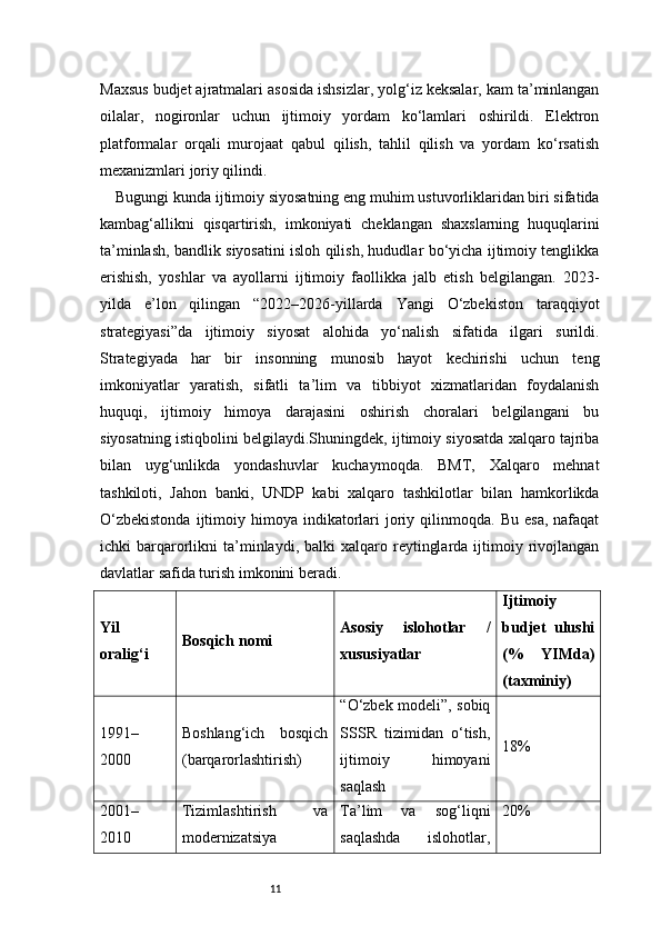 11Maxsus budjet ajratmalari asosida ishsizlar, yolg‘iz keksalar, kam ta’minlangan
oilalar,   nogironlar   uchun   ijtimoiy   yordam   ko‘lamlari   oshirildi.   Elektron
platformalar   orqali   murojaat   qabul   qilish,   tahlil   qilish   va   yordam   ko‘rsatish
mexanizmlari joriy qilindi.
Bugungi kunda ijtimoiy siyosatning eng muhim ustuvorliklaridan biri sifatida
kambag‘allikni   qisqartirish,   imkoniyati   cheklangan   shaxslarning   huquqlarini
ta’minlash, bandlik siyosatini isloh qilish, hududlar bo‘yicha ijtimoiy tenglikka
erishish,   yoshlar   va   ayollarni   ijtimoiy   faollikka   jalb   etish   belgilangan.   2023-
yilda   e’lon   qilingan   “2022–2026-yillarda   Yangi   O‘zbekiston   taraqqiyot
strategiyasi”da   ijtimoiy   siyosat   alohida   yo‘nalish   sifatida   ilgari   surildi.
Strategiyada   har   bir   insonning   munosib   hayot   kechirishi   uchun   teng
imkoniyatlar   yaratish,   sifatli   ta’lim   va   tibbiyot   xizmatlaridan   foydalanish
huquqi,   ijtimoiy   himoya   darajasini   oshirish   choralari   belgilangani   bu
siyosatning istiqbolini belgilaydi.Shuningdek, ijtimoiy siyosatda xalqaro tajriba
bilan   uyg‘unlikda   yondashuvlar   kuchaymoqda.   BMT,   Xalqaro   mehnat
tashkiloti,   Jahon   banki,   UNDP   kabi   xalqaro   tashkilotlar   bilan   hamkorlikda
O‘zbekistonda  ijtimoiy  himoya  indikatorlari   joriy  qilinmoqda.  Bu   esa,  nafaqat
ichki   barqarorlikni   ta’minlaydi,  balki  xalqaro  reytinglarda  ijtimoiy  rivojlangan
davlatlar safida turish imkonini beradi.
Yil
oralig‘i Bosqich nomi Asosiy   islohotlar   /
xususiyatlar Ijtimoiy
budjet   ulushi
(%   YIMda)
(taxminiy)
1991–
2000 Boshlang‘ich   bosqich
(barqarorlashtirish) “O‘zbek modeli”, sobiq
SSSR   tizimidan   o‘tish,
ijtimoiy   himoyani
saqlash 18%
2001–
2010 Tizimlashtirish   va
modernizatsiya Ta’lim   va   sog‘liqni
saqlashda   islohotlar, 20% 