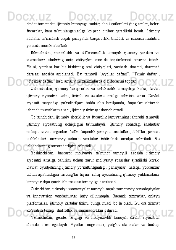 13davlat tomonidan ijtimoiy himoyaga muhtoj aholi qatlamlari (nogironlar, keksa
fuqarolar,   kam   ta’minlanganlar)ga   ko‘proq   e’tibor   qaratilishi   kerak.   Ijtimoiy
adolatni   ta’minlash   orqali   jamiyatda   barqarorlik,   tinchlik   va   ishonch   muhitini
yaratish mumkin bo‘ladi.
Ikkinchidan,   manzillilik   va   differensiallik   tamoyili   ijtimoiy   yordam   va
xizmatlarni   aholining   aniq   ehtiyojlari   asosida   taqsimlashni   nazarda   tutadi.
Ya’ni,   yordam   har   bir   kishining   real   ehtiyojlari,   yashash   sharoiti,   daromad
darajasi   asosida   aniqlanadi.   Bu   tamoyil   “Ayollar   daftari”,   “Temir   daftar”,
“Yoshlar daftari” kabi amaliy mexanizmlarda o‘z ifodasini topgan.
Uchinchidan,   ijtimoiy   barqarorlik   va   uzluksizlik   tamoyiliga   ko‘ra,   davlat
ijtimoiy   siyosatini   izchil,   tizimli   va   uzluksiz   amalga   oshirishi   zarur.   Davlat
siyosati   maqsadga   yo‘naltirilgan   holda   olib   borilganda,   fuqarolar   o‘rtasida
ishonch mustahkamlanadi, ijtimoiy tizimga ishonch ortadi.
To‘rtinchidan, ijtimoiy sheriklik va fuqarolik jamiyatining ishtiroki tamoyili
ijtimoiy   siyosatning   ochiqligini   ta’minlaydi.   Ijtimoiy   sohadagi   islohotlar
nafaqat   davlat   organlari,   balki   fuqarolik   jamiyati   institutlari,   NNTlar,   jamoat
tashkilotlari,   ommaviy   axborot   vositalari   ishtirokida   amalga   oshiriladi.   Bu
islohotlarning samaradorligini oshiradi.
Beshinchidan,   barqaror   moliyaviy   ta’minot   tamoyili   asosida   ijtimoiy
siyosatni   amalga   oshirish   uchun   zarur   moliyaviy   resurslar   ajratilishi   kerak.
Davlat   byudjetining   ijtimoiy   yo‘naltirilganligi,   pensiyalar,   nafaqa,   yordamlar
uchun   ajratiladigan   mablag‘lar   hajmi,   soliq   siyosatining   ijtimoiy   yuklamalarni
kamaytirishga qaratilishi mazkur tamoyilga asoslanadi.
Oltinchidan, ijtimoiy innovatsiyalar tamoyili orqali zamonaviy texnologiyalar
va   innovatsion   yondashuvlar   joriy   qilinmoqda.   Raqamli   xizmatlar,   onlayn
platformalar,   ijtimoiy   kartalar   tizimi   bunga   misol   bo‘la   oladi.   Bu   esa   xizmat
ko‘rsatish tezligi, shaffoflik va samaradorlikni oshiradi.
Yettinchidan,   gender   tengligi   va   inklyuzivlik   tamoyili   davlat   siyosatida
alohida   o‘rin   egallaydi.   Ayollar,   nogironlar,   yolg‘iz   ota-onalar   va   boshqa 