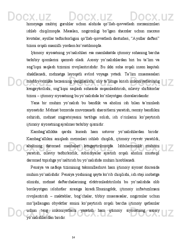 14himoyaga   muhtoj   guruhlar   uchun   alohida   qo‘llab-quvvatlash   mexanizmlari
ishlab   chiqilmoqda.   Masalan,   nogironligi   bo‘lgan   shaxslar   uchun   maxsus
kvotalar, ayollar tadbirkorligini qo‘llab-quvvatlash dasturlari, “Ayollar daftari”
tizimi orqali manzilli yordam ko‘rsatilmoqda.
Ijtimoiy   siyosatning   yo‘nalishlari   esa   mamlakatda   ijtimoiy   sohaning   barcha
tarkibiy   qismlarini   qamrab   oladi.   Asosiy   yo‘nalishlardan   biri   bu   ta’lim   va
sog‘liqni   saqlash   tizimini   rivojlantirishdir.   Bu   ikki   soha   orqali   inson   kapitali
shakllanadi,   mehnatga   layoqatli   avlod   voyaga   yetadi.   Ta’lim   muassasalari
moddiy-texnika bazasining  yangilanishi, oliy ta’limga kirish imkoniyatlarining
kengaytirilishi,   sog‘liqni   saqlash   sohasida   raqamlashtirish,   oilaviy   shifokorlar
tizimi – ijtimoiy siyosatning bu yo‘nalishda ko‘rilayotgan choralaridandir.
Yana   bir   muhim   yo‘nalish   bu   bandlik   va   aholini   ish   bilan   ta’minlash
siyosatidir. Mehnat bozorida muvozanatli sharoitlarni yaratish, rasmiy bandlikni
oshirish,   mehnat   migratsiyasini   tartibga   solish,   ish   o‘rinlarini   ko‘paytirish
ijtimoiy siyosatning ajralmas tarkibiy qismidir.
Kambag‘allikka   qarshi   kurash   ham   ustuvor   yo‘nalishlardan   biridir.
Kambag‘allikni   aniqlash   mezonlari   ishlab   chiqildi,   ijtimoiy   reyestr   yaratildi,
aholining   daromad   manbalari   kengaytirilmoqda.   Ishbilarmonlik   muhitini
yaratish,   oilaviy   tadbirkorlik,   subsidiyalar   ajratish   orqali   aholini   mustaqil
daromad topishga yo‘naltirish bu yo‘nalishda muhim hisoblanadi.
Pensiya   va   nafaqa   tizimining   takomillashuvi   ham   ijtimoiy   siyosat   doirasida
muhim yo‘nalishdir. Pensiya yoshining qayta ko‘rib chiqilishi, ish staji inobatga
olinishi,   mehnat   daftarchalarining   elektronlashtirilishi   bu   yo‘nalishda   olib
borilayotgan   islohotlar   sirasiga   kiradi.Shuningdek,   ijtimoiy   infratuzilmani
rivojlantirish   –   maktablar,   bog‘chalar,   tibbiy   muassasalar,   nogironlar   uchun
mo‘ljallangan   obyektlar   sonini   ko‘paytirish   orqali   barcha   ijtimoiy   qatlamlar
uchun   teng   imkoniyatlarni   yaratish   ham   ijtimoiy   siyosatning   asosiy
yo‘nalishlaridan biridir. 