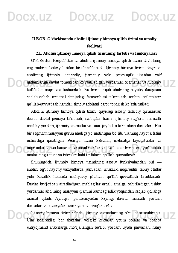 16II BOB. O‘zbekistonda aholini ijtimoiy himoya qilish tizimi va amaliy
faoliyati
2.1. Aholini ijtimoiy himoya qilish tizimining tarkibi va funksiyalari
O‘zbekiston  Respublikasida  aholini ijtimoiy himoya qilish tizimi  davlatning
eng   muhim   funksiyalaridan   biri   hisoblanadi.   Ijtimoiy   himoya   tizimi   deganda,
aholining   ijtimoiy,   iqtisodiy,   jismoniy   yoki   psixologik   jihatdan   zaif
qatlamlariga davlat tomonidan ko‘rsatiladigan yordamlar, xizmatlar va huquqiy
kafolatlar   majmuasi   tushuniladi.   Bu   tizim   orqali   aholining   hayotiy   darajasini
saqlab   qolish,   minimal   darajadagi   farovonlikni   ta’minlash,   muhtoj   qatlamlarni
qo‘llab-quvvatlash hamda ijtimoiy adolatni qaror toptirish ko‘zda tutiladi.
Aholini   ijtimoiy   himoya   qilish   tizimi   quyidagi   asosiy   tarkibiy   qismlardan
iborat:   davlat   pensiya   ta’minoti,   nafaqalar   tizimi,   ijtimoiy   sug‘urta,   manzilli
moddiy yordam, ijtimoiy xizmatlar va turar-joy bilan ta’minlash dasturlari. Har
bir segment muayyan guruh aholiga yo‘naltirilgan bo‘lib, ularning hayot sifatini
oshirishga   qaratilgan.   Pensiya   tizimi   keksalar,   mehnatga   layoqatsizlar   va
nogironlar uchun barqaror daromad manbaidir. Nafaqalar tizimi esa yosh bolali
onalar, nogironlar va ishsizlar kabi toifalarni qo‘llab-quvvatlaydi.
Shuningdek,   ijtimoiy   himoya   tizimining   asosiy   funksiyalaridan   biri   —
aholini og‘ir hayotiy vaziyatlarda, jumladan, ishsizlik, nogironlik, tabiiy ofatlar
yoki   kasallik   holatida   moliyaviy   jihatdan   qo‘llab-quvvatlash   hisoblanadi.
Davlat   budjetidan   ajratiladigan   mablag‘lar   orqali   amalga   oshiriladigan   ushbu
yordamlar aholining muayyan qismini kambag‘allik yoqasidan saqlab qolishga
xizmat   qiladi.   Ayniqsa,   pandemiyadan   keyingi   davrda   manzilli   yordam
dasturlari va subsiyalar tizimi yanada rivojlantirildi.
Ijtimoiy   himoya   tizimi   ichida   ijtimoiy   xizmatlarning   o‘rni   ham   muhimdir.
Ular   nogironligi   bor   shaxslar,   yolg‘iz   keksalar,   yetim   bolalar   va   boshqa
ehtiyojmand   shaxslarga   mo‘ljallangan   bo‘lib,   yordam   uyida   parvarish,   ruhiy 