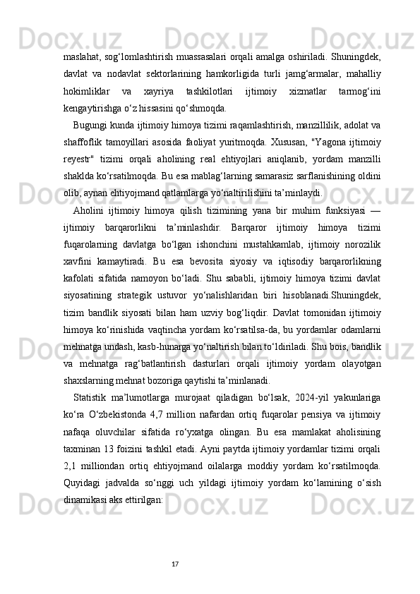17maslahat, sog‘lomlashtirish muassasalari  orqali amalga oshiriladi. Shuningdek,
davlat   va   nodavlat   sektorlarining   hamkorligida   turli   jamg‘armalar,   mahalliy
hokimliklar   va   xayriya   tashkilotlari   ijtimoiy   xizmatlar   tarmog‘ini
kengaytirishga o‘z hissasini qo‘shmoqda.
Bugungi kunda ijtimoiy himoya tizimi raqamlashtirish, manzillilik, adolat va
shaffoflik   tamoyillari   asosida   faoliyat   yuritmoqda.   Xususan,   "Yagona   ijtimoiy
reyestr"   tizimi   orqali   aholining   real   ehtiyojlari   aniqlanib,   yordam   manzilli
shaklda ko‘rsatilmoqda. Bu esa mablag‘larning samarasiz sarflanishining oldini
olib, aynan ehtiyojmand qatlamlarga yo‘naltirilishini ta’minlaydi.
Aholini   ijtimoiy   himoya   qilish   tizimining   yana   bir   muhim   funksiyasi   —
ijtimoiy   barqarorlikni   ta’minlashdir.   Barqaror   ijtimoiy   himoya   tizimi
fuqarolarning   davlatga   bo‘lgan   ishonchini   mustahkamlab,   ijtimoiy   norozilik
xavfini   kamaytiradi.   Bu   esa   bevosita   siyosiy   va   iqtisodiy   barqarorlikning
kafolati   sifatida   namoyon   bo‘ladi.   Shu   sababli,   ijtimoiy   himoya   tizimi   davlat
siyosatining   strategik   ustuvor   yo‘nalishlaridan   biri   hisoblanadi.Shuningdek,
tizim   bandlik   siyosati   bilan   ham   uzviy   bog‘liqdir.   Davlat   tomonidan   ijtimoiy
himoya  ko‘rinishida  vaqtincha   yordam  ko‘rsatilsa-da,  bu  yordamlar   odamlarni
mehnatga undash, kasb-hunarga yo‘naltirish bilan to‘ldiriladi. Shu bois, bandlik
va   mehnatga   rag‘batlantirish   dasturlari   orqali   ijtimoiy   yordam   olayotgan
shaxslarning mehnat bozoriga qaytishi ta’minlanadi.
Statistik   ma’lumotlarga   murojaat   qiladigan   bo‘lsak,   2024-yil   yakunlariga
ko‘ra   O‘zbekistonda   4,7   million   nafardan   ortiq   fuqarolar   pensiya   va   ijtimoiy
nafaqa   oluvchilar   sifatida   ro‘yxatga   olingan.   Bu   esa   mamlakat   aholisining
taxminan 13 foizini tashkil etadi. Ayni paytda ijtimoiy yordamlar tizimi orqali
2,1   milliondan   ortiq   ehtiyojmand   oilalarga   moddiy   yordam   ko‘rsatilmoqda.
Quyidagi   jadvalda   so‘nggi   uch   yildagi   ijtimoiy   yordam   ko‘lamining   o‘sish
dinamikasi aks ettirilgan: 