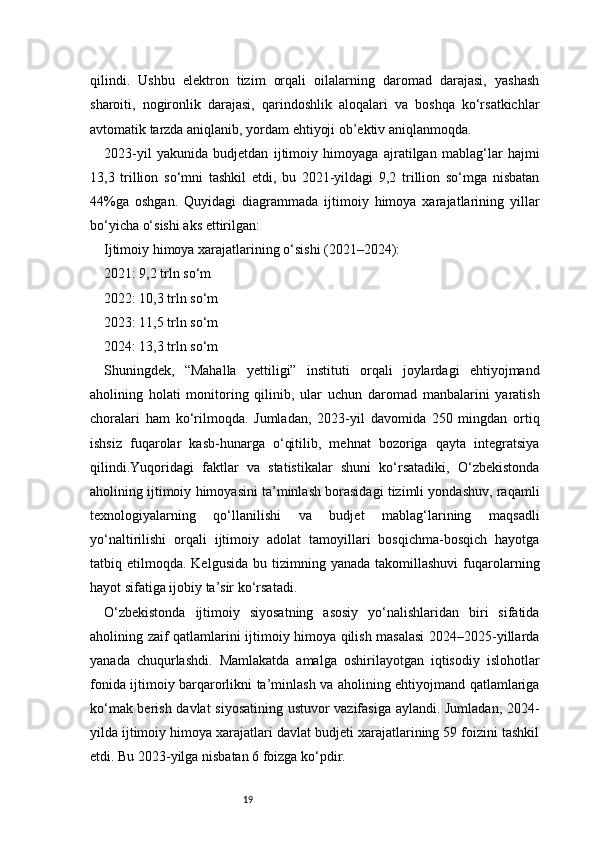 19qilindi.   Ushbu   elektron   tizim   orqali   oilalarning   daromad   darajasi,   yashash
sharoiti,   nogironlik   darajasi,   qarindoshlik   aloqalari   va   boshqa   ko‘rsatkichlar
avtomatik tarzda aniqlanib, yordam ehtiyoji ob’ektiv aniqlanmoqda.
2023-yil   yakunida   budjetdan   ijtimoiy   himoyaga   ajratilgan   mablag‘lar   hajmi
13,3   trillion   so‘mni   tashkil   etdi,   bu   2021-yildagi   9,2   trillion   so‘mga   nisbatan
44%ga   oshgan.   Quyidagi   diagrammada   ijtimoiy   himoya   xarajatlarining   yillar
bo‘yicha o‘sishi aks ettirilgan:
Ijtimoiy himoya xarajatlarining o‘sishi (2021–2024):
2021: 9,2 trln so‘m
2022: 10,3 trln so‘m
2023: 11,5 trln so‘m
2024: 13,3 trln so‘m
Shuningdek,   “Mahalla   yettiligi”   instituti   orqali   joylardagi   ehtiyojmand
aholining   holati   monitoring   qilinib,   ular   uchun   daromad   manbalarini   yaratish
choralari   ham   ko‘rilmoqda.   Jumladan,   2023-yil   davomida   250   mingdan   ortiq
ishsiz   fuqarolar   kasb-hunarga   o‘qitilib,   mehnat   bozoriga   qayta   integratsiya
qilindi.Yuqoridagi   faktlar   va   statistikalar   shuni   ko‘rsatadiki,   O‘zbekistonda
aholining ijtimoiy himoyasini ta’minlash borasidagi tizimli yondashuv, raqamli
texnologiyalarning   qo‘llanilishi   va   budjet   mablag‘larining   maqsadli
yo‘naltirilishi   orqali   ijtimoiy   adolat   tamoyillari   bosqichma-bosqich   hayotga
tatbiq  etilmoqda.  Kelgusida  bu  tizimning  yanada   takomillashuvi  fuqarolarning
hayot sifatiga ijobiy ta’sir ko‘rsatadi.
O‘zbekistonda   ijtimoiy   siyosatning   asosiy   yo‘nalishlaridan   biri   sifatida
aholining zaif qatlamlarini ijtimoiy himoya qilish masalasi  2024–2025-yillarda
yanada   chuqurlashdi.   Mamlakatda   amalga   oshirilayotgan   iqtisodiy   islohotlar
fonida ijtimoiy barqarorlikni ta’minlash va aholining ehtiyojmand qatlamlariga
ko‘mak berish davlat siyosatining ustuvor vazifasiga aylandi. Jumladan, 2024-
yilda ijtimoiy himoya xarajatlari davlat budjeti xarajatlarining 59 foizini tashkil
etdi. Bu 2023-yilga nisbatan 6 foizga ko‘pdir. 