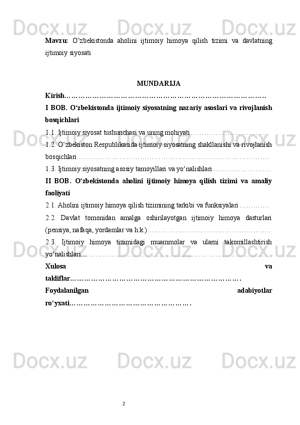 2Mavzu :   O’zbekistonda   aholini   ijtimoiy   himoya   qilish   tizimi   va   davlatning
ijtimoiy siyosati
MUNDARIJA
Kirish …………………………………………………………………………..
I   BOB.   O‘zbekistonda   ijtimoiy   siyosatning   nazariy   asoslari   va   rivojlanish
bosqichlari
1.1. Ijtimoiy siyosat tushunchasi va uning mohiyati ……………….……………
1.2. O‘zbekiston Respublikasida ijtimoiy siyosatning shakllanishi va rivojlanish
bosqichlari ……………………………………………………………………….
1.3. Ijtimoiy siyosatning asosiy tamoyillari va yo‘nalishlari …………………….
II   BOB.   O‘zbekistonda   aholini   ijtimoiy   himoya   qilish   tizimi   va   amaliy
faoliyati
2.1. Aholini ijtimoiy himoya qilish tizimining tarkibi va funksiyalari ………….
2.2.   Davlat   tomonidan   amalga   oshirilayotgan   ijtimoiy   himoya   dasturlari
(pensiya, nafaqa, yordamlar va h.k.) ……………………………………………..
2.3.   Ijtimoiy   himoya   tizimidagi   muammolar   va   ularni   takomillashtirish
yo‘nalishlari ………………………………………………………………………
Xulosa   va
takliflar ……………………………………………………………….
Foydalanilgan   adabiyotlar
ro‘yxati …………………………………………….