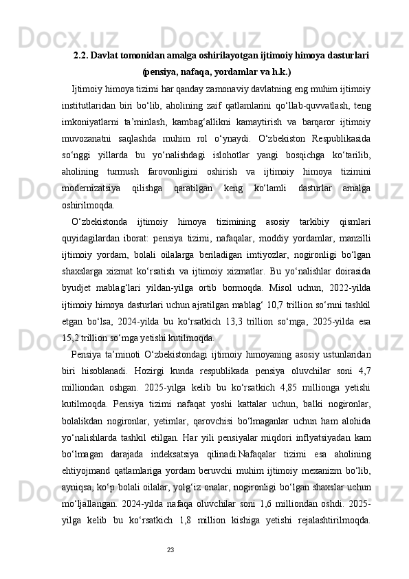 232.2. Davlat tomonidan amalga oshirilayotgan ijtimoiy himoya dasturlari
(pensiya, nafaqa, yordamlar va h.k.)
Ijtimoiy himoya tizimi har qanday zamonaviy davlatning eng muhim ijtimoiy
institutlaridan   biri   bo‘lib,   aholining   zaif   qatlamlarini   qo‘llab-quvvatlash,   teng
imkoniyatlarni   ta’minlash,   kambag‘allikni   kamaytirish   va   barqaror   ijtimoiy
muvozanatni   saqlashda   muhim   rol   o‘ynaydi.   O‘zbekiston   Respublikasida
so‘nggi   yillarda   bu   yo‘nalishdagi   islohotlar   yangi   bosqichga   ko‘tarilib,
aholining   turmush   farovonligini   oshirish   va   ijtimoiy   himoya   tizimini
modernizatsiya   qilishga   qaratilgan   keng   ko‘lamli   dasturlar   amalga
oshirilmoqda.
O‘zbekistonda   ijtimoiy   himoya   tizimining   asosiy   tarkibiy   qismlari
quyidagilardan   iborat:   pensiya   tizimi,   nafaqalar,   moddiy   yordamlar,   manzilli
ijtimoiy   yordam,   bolali   oilalarga   beriladigan   imtiyozlar,   nogironligi   bo‘lgan
shaxslarga   xizmat   ko‘rsatish   va   ijtimoiy   xizmatlar.   Bu   yo‘nalishlar   doirasida
byudjet   mablag‘lari   yildan-yilga   ortib   bormoqda.   Misol   uchun,   2022-yilda
ijtimoiy himoya dasturlari uchun ajratilgan mablag‘ 10,7 trillion so‘mni tashkil
etgan   bo‘lsa,   2024-yilda   bu   ko‘rsatkich   13,3   trillion   so‘mga,   2025-yilda   esa
15,2 trillion so‘mga yetishi kutilmoqda.
Pensiya   ta’minoti   O‘zbekistondagi   ijtimoiy   himoyaning   asosiy   ustunlaridan
biri   hisoblanadi.   Hozirgi   kunda   respublikada   pensiya   oluvchilar   soni   4,7
milliondan   oshgan.   2025-yilga   kelib   bu   ko‘rsatkich   4,85   millionga   yetishi
kutilmoqda.   Pensiya   tizimi   nafaqat   yoshi   kattalar   uchun,   balki   nogironlar,
bolalikdan   nogironlar,   yetimlar,   qarovchisi   bo‘lmaganlar   uchun   ham   alohida
yo‘nalishlarda   tashkil   etilgan.   Har   yili   pensiyalar   miqdori   inflyatsiyadan   kam
bo‘lmagan   darajada   indeksatsiya   qilinadi.Nafaqalar   tizimi   esa   aholining
ehtiyojmand   qatlamlariga   yordam   beruvchi   muhim   ijtimoiy   mexanizm   bo‘lib,
ayniqsa, ko‘p bolali  oilalar, yolg‘iz onalar, nogironligi  bo‘lgan shaxslar  uchun
mo‘ljallangan.   2024-yilda   nafaqa   oluvchilar   soni   1,6   milliondan   oshdi.   2025-
yilga   kelib   bu   ko‘rsatkich   1,8   million   kishiga   yetishi   rejalashtirilmoqda. 