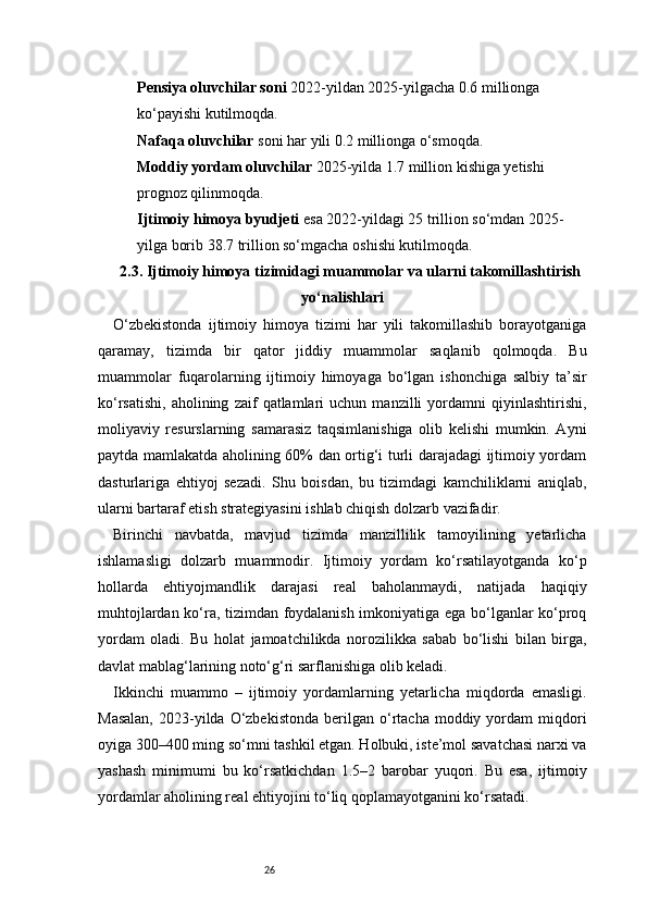 26Pensiya oluvchilar soni  2022-yildan 2025-yilgacha 0.6 millionga 
ko‘payishi kutilmoqda.
Nafaqa oluvchilar  soni har yili 0.2 millionga o‘smoqda.
Moddiy yordam oluvchilar  2025-yilda 1.7 million kishiga yetishi 
prognoz qilinmoqda.
Ijtimoiy himoya byudjeti  esa 2022-yildagi 25 trillion so‘mdan 2025-
yilga borib 38.7 trillion so‘mgacha oshishi kutilmoqda.
2.3. Ijtimoiy himoya tizimidagi muammolar va ularni takomillashtirish
yo‘nalishlari
O‘zbekistonda   ijtimoiy   himoya   tizimi   har   yili   takomillashib   borayotganiga
qaramay,   tizimda   bir   qator   jiddiy   muammolar   saqlanib   qolmoqda.   Bu
muammolar   fuqarolarning   ijtimoiy   himoyaga   bo‘lgan   ishonchiga   salbiy   ta’sir
ko‘rsatishi,   aholining   zaif   qatlamlari   uchun   manzilli   yordamni   qiyinlashtirishi,
moliyaviy   resurslarning   samarasiz   taqsimlanishiga   olib   kelishi   mumkin.   Ayni
paytda mamlakatda aholining 60% dan ortig‘i turli darajadagi ijtimoiy yordam
dasturlariga   ehtiyoj   sezadi.   Shu   boisdan,   bu   tizimdagi   kamchiliklarni   aniqlab,
ularni bartaraf etish strategiyasini ishlab chiqish dolzarb vazifadir.
Birinchi   navbatda,   mavjud   tizimda   manzillilik   tamoyilining   yetarlicha
ishlamasligi   dolzarb   muammodir.   Ijtimoiy   yordam   ko‘rsatilayotganda   ko‘p
hollarda   ehtiyojmandlik   darajasi   real   baholanmaydi,   natijada   haqiqiy
muhtojlardan ko‘ra, tizimdan foydalanish imkoniyatiga ega bo‘lganlar ko‘proq
yordam   oladi.   Bu   holat   jamoatchilikda   norozilikka   sabab   bo‘lishi   bilan   birga,
davlat mablag‘larining noto‘g‘ri sarflanishiga olib keladi.
Ikkinchi   muammo   –   ijtimoiy   yordamlarning   yetarlicha   miqdorda   emasligi.
Masalan,  2023-yilda  O‘zbekistonda  berilgan  o‘rtacha   moddiy  yordam  miqdori
oyiga 300–400 ming so‘mni tashkil etgan. Holbuki, iste’mol savatchasi narxi va
yashash   minimumi   bu   ko‘rsatkichdan   1.5–2   barobar   yuqori.   Bu   esa,   ijtimoiy
yordamlar aholining real ehtiyojini to‘liq qoplamayotganini ko‘rsatadi. 