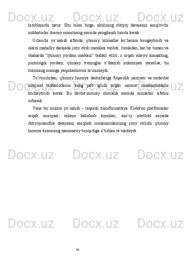 28hisoblanishi   zarur.   Shu   bilan   birga,   aholining   ehtiyoj   darajasini   aniqlovchi
indikatorlar doimiy monitoring asosida yangilanib turishi kerak.
Uchinchi   yo‘nalish   sifatida,   ijtimoiy   xizmatlar   ko‘lamini   kengaytirish   va
ularni mahalliy darajada joriy etish masalasi turibdi. Jumladan, har bir tuman va
shaharda  “Ijtimoiy  yordam   markazi” tashkil  etilib,  u orqali  oilaviy  konsalting,
psixologik   yordam,   ijtimoiy   treninglar   o‘tkazish   imkoniyati   yaratilsa,   bu
tizimning insonga yaqinlashuvini ta’minlaydi.
To‘rtinchidan,   ijtimoiy   himoya   dasturlariga   fuqarolik   jamiyati   va   nodavlat
notijorat   tashkilotlarini   keng   jalb   qilish   orqali   nazorat   mexanizmlarini
kuchaytirish   kerak.   Bu   davlat-xususiy   sheriklik   asosida   xizmatlar   sifatini
oshiradi.
Yana   bir   muhim   yo‘nalish   –   raqamli   transformatsiya.   Elektron   platformalar
orqali   murojaat,   onlayn   baholash   tizimlari,   sun’iy   intellekt   asosida
ehtiyojmandlik   darajasini   aniqlash   mexanizmlarining   joriy   etilishi   ijtimoiy
himoya tizimining zamonaviy bosqichga o‘tishini ta’minlaydi. 
