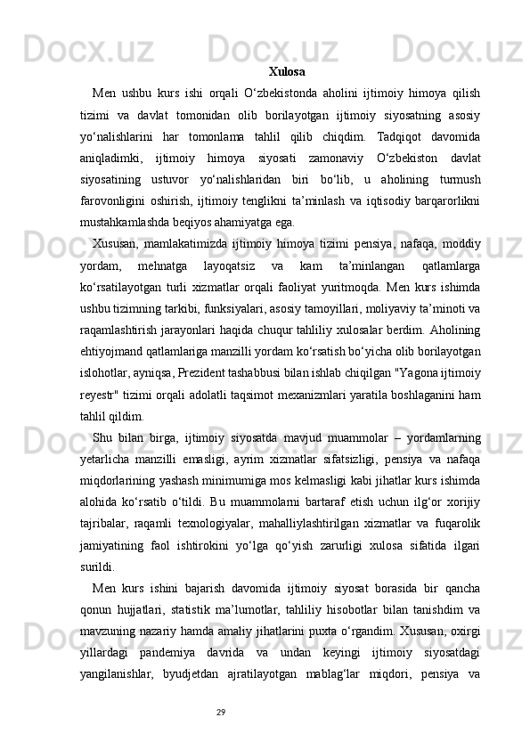 29 Xulosa
Men   ushbu   kurs   ishi   orqali   O‘zbekistonda   aholini   ijtimoiy   himoya   qilish
tizimi   va   davlat   tomonidan   olib   borilayotgan   ijtimoiy   siyosatning   asosiy
yo‘nalishlarini   har   tomonlama   tahlil   qilib   chiqdim.   Tadqiqot   davomida
aniqladimki,   ijtimoiy   himoya   siyosati   zamonaviy   O‘zbekiston   davlat
siyosatining   ustuvor   yo‘nalishlaridan   biri   bo‘lib,   u   aholining   turmush
farovonligini   oshirish,   ijtimoiy   tenglikni   ta’minlash   va   iqtisodiy   barqarorlikni
mustahkamlashda beqiyos ahamiyatga ega.
Xususan,   mamlakatimizda   ijtimoiy   himoya   tizimi   pensiya,   nafaqa,   moddiy
yordam,   mehnatga   layoqatsiz   va   kam   ta’minlangan   qatlamlarga
ko‘rsatilayotgan   turli   xizmatlar   orqali   faoliyat   yuritmoqda.   Men   kurs   ishimda
ushbu tizimning tarkibi, funksiyalari, asosiy tamoyillari, moliyaviy ta’minoti va
raqamlashtirish   jarayonlari   haqida   chuqur   tahliliy   xulosalar   berdim.   Aholining
ehtiyojmand qatlamlariga manzilli yordam ko‘rsatish bo‘yicha olib borilayotgan
islohotlar, ayniqsa, Prezident tashabbusi bilan ishlab chiqilgan "Yagona ijtimoiy
reyestr" tizimi orqali adolatli taqsimot mexanizmlari yaratila boshlaganini ham
tahlil qildim.
Shu   bilan   birga,   ijtimoiy   siyosatda   mavjud   muammolar   –   yordamlarning
yetarlicha   manzilli   emasligi,   ayrim   xizmatlar   sifatsizligi,   pensiya   va   nafaqa
miqdorlarining yashash minimumiga mos kelmasligi kabi jihatlar kurs ishimda
alohida   ko‘rsatib   o‘tildi.   Bu   muammolarni   bartaraf   etish   uchun   ilg‘or   xorijiy
tajribalar,   raqamli   texnologiyalar,   mahalliylashtirilgan   xizmatlar   va   fuqarolik
jamiyatining   faol   ishtirokini   yo‘lga   qo‘yish   zarurligi   xulosa   sifatida   ilgari
surildi.
Men   kurs   ishini   bajarish   davomida   ijtimoiy   siyosat   borasida   bir   qancha
qonun   hujjatlari,   statistik   ma’lumotlar,   tahliliy   hisobotlar   bilan   tanishdim   va
mavzuning nazariy hamda amaliy jihatlarini puxta o‘rgandim. Xususan,  oxirgi
yillardagi   pandemiya   davrida   va   undan   keyingi   ijtimoiy   siyosatdagi
yangilanishlar,   byudjetdan   ajratilayotgan   mablag‘lar   miqdori,   pensiya   va 