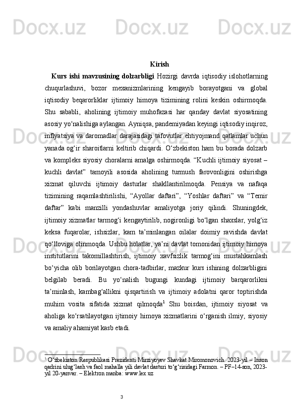 3 Kirish
Kurs   ishi   mavzusining   dolzarbligi   Hozirgi   davrda   iqtisodiy   islohotlarning
chuqurlashuvi,   bozor   mexanizmlarining   kengayib   borayotgani   va   global
iqtisodiy   beqarorliklar   ijtimoiy   himoya   tizimining   rolini   keskin   oshirmoqda.
Shu   sababli,   aholining   ijtimoiy   muhofazasi   har   qanday   davlat   siyosatining
asosiy yo‘nalishiga aylangan. Ayniqsa, pandemiyadan keyingi iqtisodiy inqiroz,
inflyatsiya  va  daromadlar  darajasidagi  tafovutlar   ehtiyojmand qatlamlar   uchun
yanada og‘ir sharoitlarni keltirib chiqardi. O‘zbekiston ham bu borada dolzarb
va kompleks siyosiy choralarni amalga oshirmoqda. “Kuchli ijtimoiy siyosat –
kuchli   davlat”   tamoyili   asosida   aholining   turmush   farovonligini   oshirishga
xizmat   qiluvchi   ijtimoiy   dasturlar   shakllantirilmoqda.   Pensiya   va   nafaqa
tizimining   raqamlashtirilishi,   “Ayollar   daftari”,   “Yoshlar   daftari”   va   “Temir
daftar”   kabi   manzilli   yondashuvlar   amaliyotga   joriy   qilindi.   Shuningdek,
ijtimoiy   xizmatlar   tarmog‘i   kengaytirilib,   nogironligi   bo‘lgan   shaxslar,   yolg‘iz
keksa   fuqarolar,   ishsizlar,   kam   ta’minlangan   oilalar   doimiy   ravishda   davlat
qo‘lloviga olinmoqda. Ushbu holatlar, ya’ni davlat tomonidan ijtimoiy himoya
institutlarini   takomillashtirish,   ijtimoiy   xavfsizlik   tarmog‘ini   mustahkamlash
bo‘yicha   olib   borilayotgan   chora-tadbirlar,   mazkur   kurs   ishining   dolzarbligini
belgilab   beradi.   Bu   yo‘nalish   bugungi   kundagi   ijtimoiy   barqarorlikni
ta’minlash,   kambag‘allikni   qisqartirish   va   ijtimoiy   adolatni   qaror   toptirishda
muhim   vosita   sifatida   xizmat   qilmoqda 1
  Shu   boisdan,   ijtimoiy   siyosat   va
aholiga   ko‘rsatilayotgan   ijtimoiy   himoya   xizmatlarini   o‘rganish   ilmiy,   siyosiy
va amaliy ahamiyat kasb etadi.
1
  O‘zbekiston Respublikasi Prezidenti Mirziyoyev Shavkat Miromonovich. 2023-yil – Inson
qadrini ulug‘lash va faol mahalla yili davlat dasturi to‘g‘risidagi Farmon. – PF–14-son, 2023-
yil 20-yanvar. – Elektron manba: www.lex.uz