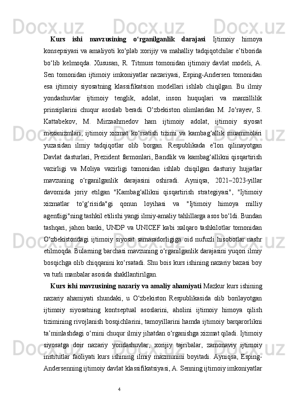 4Kurs   ishi   mavzusining   o‘rganilganlik   darajasi   Ijtimoiy   himoya
konsepsiyasi  va amaliyoti ko‘plab xorijiy va mahalliy tadqiqotchilar e’tiborida
bo‘lib   kelmoqda.   Xususan,   R.   Titmuss   tomonidan   ijtimoiy   davlat   modeli,   A.
Sen   tomonidan   ijtimoiy   imkoniyatlar   nazariyasi,   Esping-Andersen   tomonidan
esa   ijtimoiy   siyosatning   klassifikatsion   modellari   ishlab   chiqilgan.   Bu   ilmiy
yondashuvlar   ijtimoiy   tenglik,   adolat,   inson   huquqlari   va   manzillilik
prinsiplarini   chuqur   asoslab   beradi.   O‘zbekiston   olimlaridan   M.   Jo‘rayev,   S.
Kattabekov,   M.   Mirzaahmedov   ham   ijtimoiy   adolat,   ijtimoiy   siyosat
mexanizmlari,   ijtimoiy   xizmat   ko‘rsatish   tizimi   va   kambag‘allik   muammolari
yuzasidan   ilmiy   tadqiqotlar   olib   borgan.   Respublikada   e’lon   qilinayotgan
Davlat   dasturlari,   Prezident   farmonlari,  Bandlik   va   kambag‘allikni   qisqartirish
vazirligi   va   Moliya   vazirligi   tomonidan   ishlab   chiqilgan   dasturiy   hujjatlar
mavzuning   o‘rganilganlik   darajasini   oshiradi.   Ayniqsa,   2021–2023-yillar
davomida   joriy   etilgan   "Kambag‘allikni   qisqartirish   strategiyasi",   "Ijtimoiy
xizmatlar   to‘g‘risida"gi   qonun   loyihasi   va   "Ijtimoiy   himoya   milliy
agentligi"ning tashkil etilishi yangi ilmiy-amaliy tahlillarga asos bo‘ldi. Bundan
tashqari,   jahon  banki,   UNDP  va   UNICEF   kabi   xalqaro   tashkilotlar   tomonidan
O‘zbekistondagi   ijtimoiy   siyosat   samaradorligiga   oid   nufuzli   hisobotlar   nashr
etilmoqda. Bularning barchasi mavzuning o‘rganilganlik darajasini yuqori ilmiy
bosqichga olib chiqqanini ko‘rsatadi. Shu bois kurs ishining nazariy bazasi boy
va turli manbalar asosida shakllantirilgan.
Kurs ishi mavzusining nazariy va amaliy ahamiyati   Mazkur kurs ishining
nazariy   ahamiyati   shundaki,   u   O‘zbekiston   Respublikasida   olib   borilayotgan
ijtimoiy   siyosatning   kontseptual   asoslarini,   aholini   ijtimoiy   himoya   qilish
tizimining rivojlanish bosqichlarini, tamoyillarini hamda ijtimoiy barqarorlikni
ta’minlashdagi o‘rnini chuqur ilmiy jihatdan o‘rganishga xizmat qiladi. Ijtimoiy
siyosatga   doir   nazariy   yondashuvlar,   xorijiy   tajribalar,   zamonaviy   ijtimoiy
institutlar   faoliyati   kurs   ishining   ilmiy   mazmunini   boyitadi.   Ayniqsa,   Esping-
Andersenning ijtimoiy davlat klassifikatsiyasi, A. Senning ijtimoiy imkoniyatlar