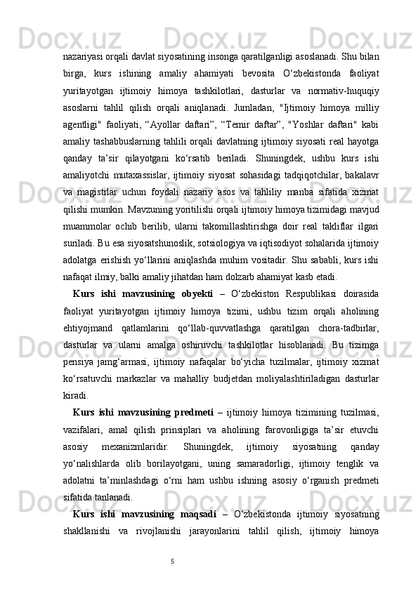 5nazariyasi orqali davlat siyosatining insonga qaratilganligi asoslanadi. Shu bilan
birga,   kurs   ishining   amaliy   ahamiyati   bevosita   O‘zbekistonda   faoliyat
yuritayotgan   ijtimoiy   himoya   tashkilotlari,   dasturlar   va   normativ-huquqiy
asoslarni   tahlil   qilish   orqali   aniqlanadi.   Jumladan,   "Ijtimoiy   himoya   milliy
agentligi"   faoliyati,   “Ayollar   daftari”,   “Temir   daftar”,   "Yoshlar   daftari"   kabi
amaliy  tashabbuslarning   tahlili  orqali  davlatning  ijtimoiy  siyosati   real  hayotga
qanday   ta’sir   qilayotgani   ko‘rsatib   beriladi.   Shuningdek,   ushbu   kurs   ishi
amaliyotchi   mutaxassislar,   ijtimoiy   siyosat   sohasidagi   tadqiqotchilar,   bakalavr
va   magistrlar   uchun   foydali   nazariy   asos   va   tahliliy   manba   sifatida   xizmat
qilishi mumkin. Mavzuning yoritilishi orqali ijtimoiy himoya tizimidagi mavjud
muammolar   ochib   berilib,   ularni   takomillashtirishga   doir   real   takliflar   ilgari
suriladi. Bu esa siyosatshunoslik, sotsiologiya va iqtisodiyot sohalarida ijtimoiy
adolatga   erishish   yo‘llarini   aniqlashda   muhim   vositadir.  Shu   sababli,   kurs   ishi
nafaqat ilmiy, balki amaliy jihatdan ham dolzarb ahamiyat kasb etadi.
Kurs   ishi   mavzusining   obyekti   –   O‘zbekiston   Respublikasi   doirasida
faoliyat   yuritayotgan   ijtimoiy   himoya   tizimi,   ushbu   tizim   orqali   aholining
ehtiyojmand   qatlamlarini   qo‘llab-quvvatlashga   qaratilgan   chora-tadbirlar,
dasturlar   va   ularni   amalga   oshiruvchi   tashkilotlar   hisoblanadi.   Bu   tizimga
pensiya   jamg‘armasi,   ijtimoiy   nafaqalar   bo‘yicha   tuzilmalar,   ijtimoiy   xizmat
ko‘rsatuvchi   markazlar   va   mahalliy   budjetdan   moliyalashtiriladigan   dasturlar
kiradi.
Kurs   ishi   mavzusining   predmeti   –   ijtimoiy   himoya   tizimining   tuzilmasi,
vazifalari,   amal   qilish   prinsiplari   va   aholining   farovonligiga   ta’sir   etuvchi
asosiy   mexanizmlaridir.   Shuningdek,   ijtimoiy   siyosatning   qanday
yo‘nalishlarda   olib   borilayotgani,   uning   samaradorligi,   ijtimoiy   tenglik   va
adolatni   ta’minlashdagi   o‘rni   ham   ushbu   ishning   asosiy   o‘rganish   predmeti
sifatida tanlanadi.
Kurs   ishi   mavzusining   maqsadi   –   O‘zbekistonda   ijtimoiy   siyosatning
shakllanishi   va   rivojlanishi   jarayonlarini   tahlil   qilish,   ijtimoiy   himoya