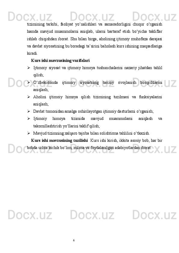 6tizimining   tarkibi,   faoliyat   yo‘nalishlari   va   samaradorligini   chuqur   o‘rganish
hamda   mavjud   muammolarni   aniqlab,   ularni   bartaraf   etish   bo‘yicha   takliflar
ishlab chiqishdan iborat. Shu bilan birga, aholining ijtimoiy muhofaza darajasi
va davlat siyosatining bu boradagi ta’sirini baholash kurs ishining maqsadlariga
kiradi.
Kurs ishi mavzusining vazifalari
 Ijtimoiy   siyosat   va   ijtimoiy   himoya   tushunchalarini   nazariy   jihatdan   tahlil
qilish;
 O‘zbekistonda   ijtimoiy   siyosatning   tarixiy   rivojlanish   bosqichlarini
aniqlash;
 Aholini   ijtimoiy   himoya   qilish   tizimining   tuzilmasi   va   funksiyalarini
aniqlash;
 Davlat tomonidan amalga oshirilayotgan ijtimoiy dasturlarni o‘rganish;
 Ijtimoiy   himoya   tizimida   mavjud   muammolarni   aniqlash   va
takomillashtirish yo‘llarini taklif qilish;
 Mavjud tizimning xalqaro tajriba bilan solishtirma tahlilini o‘tkazish.
Kurs ishi mavzusining tuzilishi    Kurs ishi kirish, ikkita asosiy bob, har bir
bobda uchta kichik bo‘lim, xulosa va foydalanilgan adabiyotlardan iborat. 