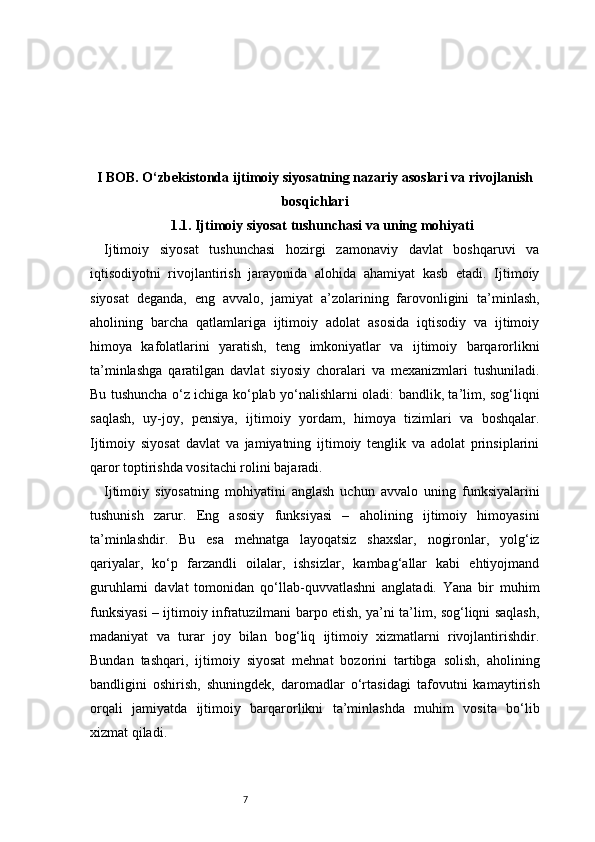 7I BOB. O‘zbekistonda ijtimoiy siyosatning nazariy asoslari va rivojlanish
bosqichlari
1.1. Ijtimoiy siyosat tushunchasi va uning mohiyati
Ijtimoiy   siyosat   tushunchasi   hozirgi   zamonaviy   davlat   boshqaruvi   va
iqtisodiyotni   rivojlantirish   jarayonida   alohida   ahamiyat   kasb   etadi.   Ijtimoiy
siyosat   deganda,   eng   avvalo,   jamiyat   a’zolarining   farovonligini   ta’minlash,
aholining   barcha   qatlamlariga   ijtimoiy   adolat   asosida   iqtisodiy   va   ijtimoiy
himoya   kafolatlarini   yaratish,   teng   imkoniyatlar   va   ijtimoiy   barqarorlikni
ta’minlashga   qaratilgan   davlat   siyosiy   choralari   va   mexanizmlari   tushuniladi.
Bu tushuncha o‘z ichiga ko‘plab yo‘nalishlarni oladi: bandlik, ta’lim, sog‘liqni
saqlash,   uy-joy,   pensiya,   ijtimoiy   yordam,   himoya   tizimlari   va   boshqalar.
Ijtimoiy   siyosat   davlat   va   jamiyatning   ijtimoiy   tenglik   va   adolat   prinsiplarini
qaror toptirishda vositachi rolini bajaradi.
Ijtimoiy   siyosatning   mohiyatini   anglash   uchun   avvalo   uning   funksiyalarini
tushunish   zarur.   Eng   asosiy   funksiyasi   –   aholining   ijtimoiy   himoyasini
ta’minlashdir.   Bu   esa   mehnatga   layoqatsiz   shaxslar,   nogironlar,   yolg‘iz
qariyalar,   ko‘p   farzandli   oilalar,   ishsizlar,   kambag‘allar   kabi   ehtiyojmand
guruhlarni   davlat   tomonidan   qo‘llab-quvvatlashni   anglatadi.   Yana   bir   muhim
funksiyasi – ijtimoiy infratuzilmani barpo etish, ya’ni ta’lim, sog‘liqni saqlash,
madaniyat   va   turar   joy   bilan   bog‘liq   ijtimoiy   xizmatlarni   rivojlantirishdir.
Bundan   tashqari,   ijtimoiy   siyosat   mehnat   bozorini   tartibga   solish,   aholining
bandligini   oshirish,   shuningdek,   daromadlar   o‘rtasidagi   tafovutni   kamaytirish
orqali   jamiyatda   ijtimoiy   barqarorlikni   ta’minlashda   muhim   vosita   bo‘lib
xizmat qiladi. 