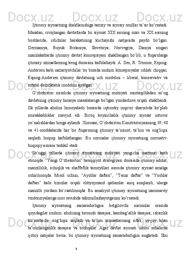 8Ijtimoiy siyosatning shakllanishiga tarixiy va siyosiy omillar ta’sir ko‘rsatadi.
Masalan,   rivojlangan   davlatlarda   bu   siyosat   XIX   asrning   oxiri   va   XX   asrning
boshlarida,   ishchilar   harakatining   kuchayishi   natijasida   paydo   bo‘lgan.
Germaniya,   Buyuk   Britaniya,   Shvetsiya,   Norvegiya,   Daniya   singari
mamlakatlarda   ijtimoiy   davlat   konsepsiyasi   shakllangan   bo‘lib,   u   fuqarolarga
ijtimoiy xizmatlarning keng doirasini kafolatlaydi. A. Sen, R. Titmuss, Esping-
Andersen kabi nazariyotchilar bu borada muhim konsepsiyalar  ishlab chiqqan.
Esping-Andersen   ijtimoiy   davlatning   uch   modelini   –   liberal,   konservativ   va
sotsial-demokratik modelini ajratgan.
O‘zbekiston   misolida   ijtimoiy   siyosatning   mohiyati   mustaqillikdan   so‘ng
davlatning ijtimoiy himoya masalalariga bo‘lgan yondashuvi orqali shakllandi.
Ilk   yillarda   aholini   himoyalash   borasida   iqtisodiy   inqiroz   sharoitida   ko‘plab
murakkabliklar   mavjud   edi.   Biroq   keyinchalik   ijtimoiy   siyosat   ustuvor
yo‘nalishlardan biriga aylandi. Xususan, O‘zbekiston Konstitutsiyasining 39, 40
va   41-moddalarida   har   bir   fuqaroning   ijtimoiy   ta’minot,   ta’lim   va   sog‘liqni
saqlash   huquqi   kafolatlangan.   Bu   normalar   ijtimoiy   siyosatning   normativ-
huquqiy asosini tashkil etadi.
So‘nggi   yillarda   ijtimoiy   siyosatning   mohiyati   yangicha   mazmun   kasb
etmoqda. “Yangi O‘zbekiston” taraqqiyot strategiyasi doirasida ijtimoiy adolat,
manzillilik,   ochiqlik   va   shaffoflik   tamoyillari   asosida   ijtimoiy   siyosat   amalga
oshirilmoqda.   Misol   uchun,   “Ayollar   daftari”,   “Temir   daftar”   va   “Yoshlar
daftari”   kabi   tizimlar   orqali   ehtiyojmand   qatlamlar   aniq   aniqlanib,   ularga
manzilli   yordam   ko‘rsatilmoqda.   Bu   amaliyot   ijtimoiy   siyosatning   zamonaviy
tendensiyalariga mos ravishda takomillashayotganini ko‘rsatadi.
Ijtimoiy   siyosatning   samaradorligini   belgilovchi   mezonlar   orasida
quyidagilar muhim: aholining turmush darajasi, kambag‘allik darajasi, ishsizlik
ko‘rsatkichi,   sog‘liqni   saqlash   va   ta’lim   xizmatlarining   sifati,   uy-joy   bilan
ta’minlanganlik   darajasi   va   boshqalar.   Agar   davlat   siyosati   ushbu   sohalarda
ijobiy   natijalar   bersa,   bu   ijtimoiy   siyosatning   samaradorligini   anglatadi.   Shu 