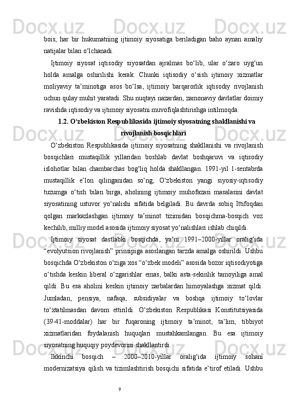 9bois,   har   bir   hukumatning   ijtimoiy   siyosatiga   beriladigan   baho   aynan   amaliy
natijalar bilan o‘lchanadi.
Ijtimoiy   siyosat   iqtisodiy   siyosatdan   ajralmas   bo‘lib,   ular   o‘zaro   uyg‘un
holda   amalga   oshirilishi   kerak.   Chunki   iqtisodiy   o‘sish   ijtimoiy   xizmatlar
moliyaviy   ta’minotiga   asos   bo‘lsa,   ijtimoiy   barqarorlik   iqtisodiy   rivojlanish
uchun qulay muhit yaratadi. Shu nuqtayi nazardan, zamonaviy davlatlar doimiy
ravishda iqtisodiy va ijtimoiy siyosatni muvofiqlashtirishga intilmoqda.
1.2. O‘zbekiston Respublikasida ijtimoiy siyosatning shakllanishi va
rivojlanish bosqichlari
O‘zbekiston   Respublikasida   ijtimoiy   siyosatning   shakllanishi   va   rivojlanish
bosqichlari   mustaqillik   yillaridan   boshlab   davlat   boshqaruvi   va   iqtisodiy
islohotlar   bilan   chambarchas   bog‘liq   holda   shakllangan.   1991-yil   1-sentabrda
mustaqillik   e’lon   qilinganidan   so‘ng,   O‘zbekiston   yangi   siyosiy-iqtisodiy
tuzumga   o‘tish   bilan   birga,   aholining   ijtimoiy   muhofazasi   masalasini   davlat
siyosatining   ustuvor   yo‘nalishi   sifatida   belgiladi.   Bu   davrda   sobiq   Ittifoqdan
qolgan   markazlashgan   ijtimoiy   ta’minot   tizimidan   bosqichma-bosqich   voz
kechilib, milliy model asosida ijtimoiy siyosat yo‘nalishlari ishlab chiqildi.
Ijtimoiy   siyosat   dastlabki   bosqichda,   ya’ni   1991–2000-yillar   oralig‘ida
“evolyutsion rivojlanish” prinsipiga asoslangan tarzda amalga oshirildi. Ushbu
bosqichda O‘zbekiston o‘ziga xos “o‘zbek modeli” asosida bozor iqtisodiyotiga
o‘tishda   keskin   liberal   o‘zgarishlar   emas,   balki   asta-sekinlik   tamoyiliga   amal
qildi.   Bu   esa   aholini   keskin   ijtimoiy   zarbalardan   himoyalashga   xizmat   qildi.
Jumladan,   pensiya,   nafaqa,   subsidiyalar   va   boshqa   ijtimoiy   to‘lovlar
to‘xtatilmasdan   davom   ettirildi.   O‘zbekiston   Respublikasi   Konstitutsiyasida
(39-41-moddalar)   har   bir   fuqaroning   ijtimoiy   ta’minot,   ta’lim,   tibbiyot
xizmatlaridan   foydalanish   huquqlari   mustahkamlangan.   Bu   esa   ijtimoiy
siyosatning huquqiy poydevorini shakllantirdi.
Ikkinchi   bosqich   –   2000–2010-yillar   oralig‘ida   ijtimoiy   sohani
modernizatsiya   qilish   va   tizimlashtirish   bosqichi   sifatida   e’tirof   etiladi.   Ushbu 