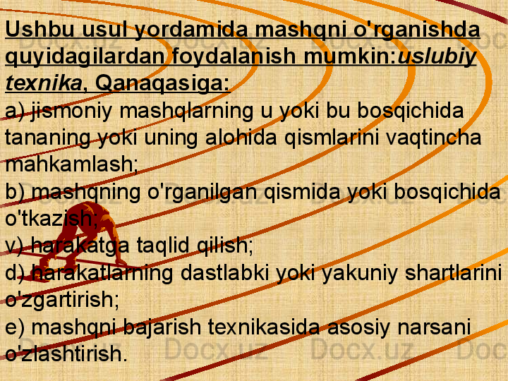 Ushbu usul yordamida mashqni o'rganishda 
quyidagilardan foydalanish mumkin: uslubiy 
texnika , Qanaqasiga:
a) jismoniy mashqlarning u yoki bu bosqichida 
tananing yoki uning alohida qismlarini vaqtincha 
mahkamlash;
b) mashqning o'rganilgan qismida yoki bosqichida 
o'tkazish;
v) harakatga taqlid qilish;
d) harakatlarning dastlabki yoki yakuniy shartlarini 
o'zgartirish;
e) mashqni bajarish texnikasida asosiy narsani 
o'zlashtirish. 