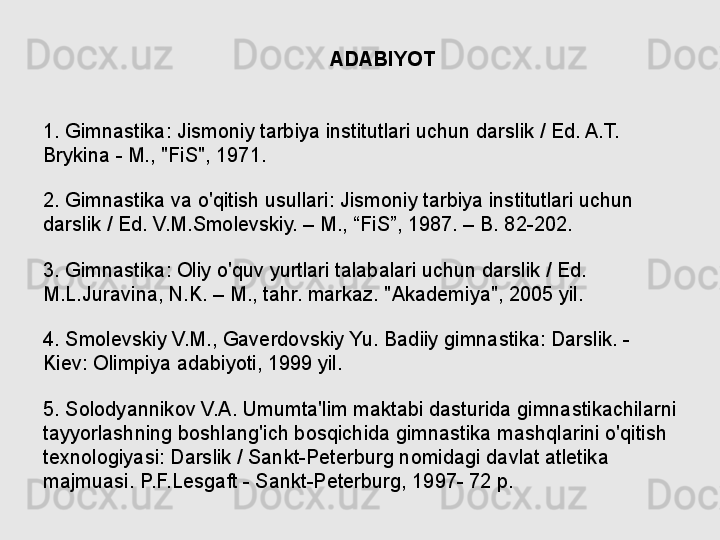                                                      ADABIYOT
 
 
1. Gimnastika: Jismoniy tarbiya institutlari uchun darslik / Ed. A.T. 
Brykina - M., "FiS", 1971.
2. Gimnastika va o'qitish usullari: Jismoniy tarbiya institutlari uchun 
darslik / Ed. V.M.Smolevskiy. – M., “FiS”, 1987. – B. 82-202.
3. Gimnastika: Oliy o'quv yurtlari talabalari uchun darslik / Ed. 
M.L.Juravina, N.K. – M., tahr. markaz. "Akademiya", 2005 yil.
4. Smolevskiy V.M., Gaverdovskiy Yu. Badiiy gimnastika: Darslik. - 
Kiev: Olimpiya adabiyoti, 1999 yil.
5. Solodyannikov V.A. Umumta'lim maktabi dasturida gimnastikachilarni 
tayyorlashning boshlang'ich bosqichida gimnastika mashqlarini o'qitish 
texnologiyasi: Darslik / Sankt-Peterburg nomidagi davlat atletika 
majmuasi. P.F.Lesgaft - Sankt-Peterburg, 1997- 72 p. 