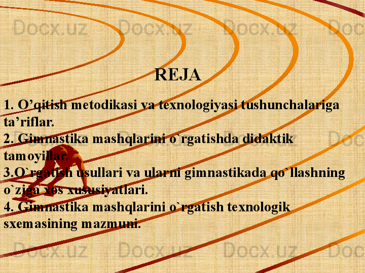                                   REJA
1. O’qitish metodikasi va texnologiyasi tushunchalariga 
ta’riflar.
2. Gimnastika mashqlarini o`rgatishda didaktik 
tamoyillar.
3.O`rgatish usullari va ularni gimnastikada qo`llashning 
o`ziga xos xususiyatlari.
4. Gimnastika mashqlarini o`rgatish texnologik 
sxemasining mazmuni.
 
  
