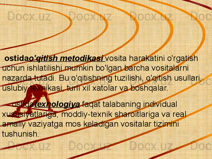     
  ostida o'qitish metodikasi   vosita harakatini o'rgatish 
uchun ishlatilishi mumkin bo'lgan barcha vositalarni 
nazarda tutadi. Bu o'qitishning tuzilishi, o'qitish usullari, 
uslubiy texnikasi, turli xil xatolar va boshqalar.
      ostida texnologiya   faqat talabaning individual 
xususiyatlariga, moddiy-texnik sharoitlariga va real 
amaliy vaziyatga mos keladigan vositalar tizimini 
tushunish. 