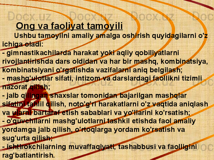         Ong va faoliyat tamoyili
      Ushbu tamoyilni amaliy amalga oshirish quyidagilarni o'z 
ichiga oladi:
- gimnastikachilarda harakat yoki aqliy qobiliyatlarni 
rivojlantirishda dars oldidan va har bir mashq, kombinatsiya, 
kombinatsiyani o'rgatishda vazifalarni aniq belgilash;
- mashg'ulotlar sifati, intizom va darslardagi faollikni tizimli 
nazorat qilish;
- jalb qilingan shaxslar tomonidan bajarilgan mashqlar 
sifatini tahlil qilish, noto'g'ri harakatlarni o'z vaqtida aniqlash 
va ularni bartaraf etish sabablari va yo'llarini ko'rsatish;
- o'quvchilarni mashg'ulotlarni tashkil etishda faol amaliy 
yordamga jalb qilish, o'rtoqlarga yordam ko'rsatish va 
sug'urta qilish;
- ishtirokchilarning muvaffaqiyati, tashabbusi va faolligini 
rag'batlantirish. 
