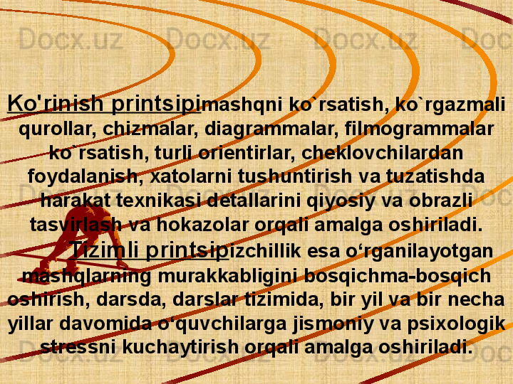 Ko'rinish printsipi mashqni ko`rsatish, ko`rgazmali 
qurollar, chizmalar, diagrammalar, filmogrammalar 
ko`rsatish, turli orientirlar, cheklovchilardan 
foydalanish, xatolarni tushuntirish va tuzatishda 
harakat texnikasi detallarini qiyosiy va obrazli 
tasvirlash va hokazolar orqali amalga oshiriladi.
          Tizimli printsip izchillik esa o‘rganilayotgan 
mashqlarning murakkabligini bosqichma-bosqich 
oshirish, darsda, darslar tizimida, bir yil va bir necha 
yillar davomida o‘quvchilarga jismoniy va psixologik 
stressni kuchaytirish orqali amalga oshiriladi. 