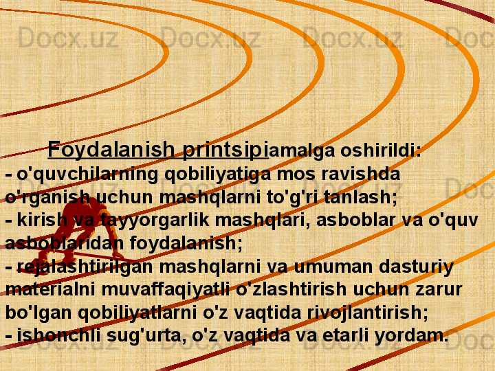          Foydalanish printsipi amalga oshirildi:
- o'quvchilarning qobiliyatiga mos ravishda 
o'rganish uchun mashqlarni to'g'ri tanlash;
- kirish va tayyorgarlik mashqlari, asboblar va o'quv 
asboblaridan foydalanish;
- rejalashtirilgan mashqlarni va umuman dasturiy 
materialni muvaffaqiyatli o'zlashtirish uchun zarur 
bo'lgan qobiliyatlarni o'z vaqtida rivojlantirish;
- ishonchli sug'urta, o'z vaqtida va etarli yordam. 