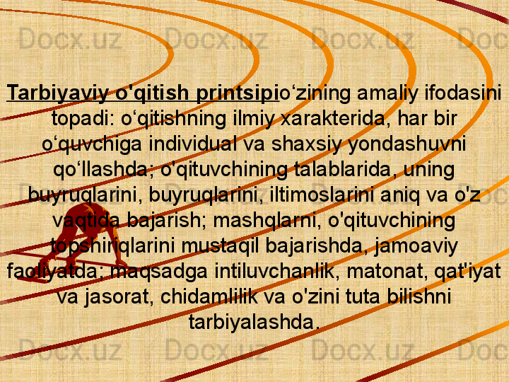 Tarbiyaviy o'qitish printsipi o‘zining amaliy ifodasini 
topadi: o‘qitishning ilmiy xarakterida, har bir 
o‘quvchiga individual va shaxsiy yondashuvni 
qo‘llashda; o'qituvchining talablarida, uning 
buyruqlarini, buyruqlarini, iltimoslarini aniq va o'z 
vaqtida bajarish; mashqlarni, o'qituvchining 
topshiriqlarini mustaqil bajarishda, jamoaviy 
faoliyatda; maqsadga intiluvchanlik, matonat, qat'iyat 
va jasorat, chidamlilik va o'zini tuta bilishni 
tarbiyalashda. 
